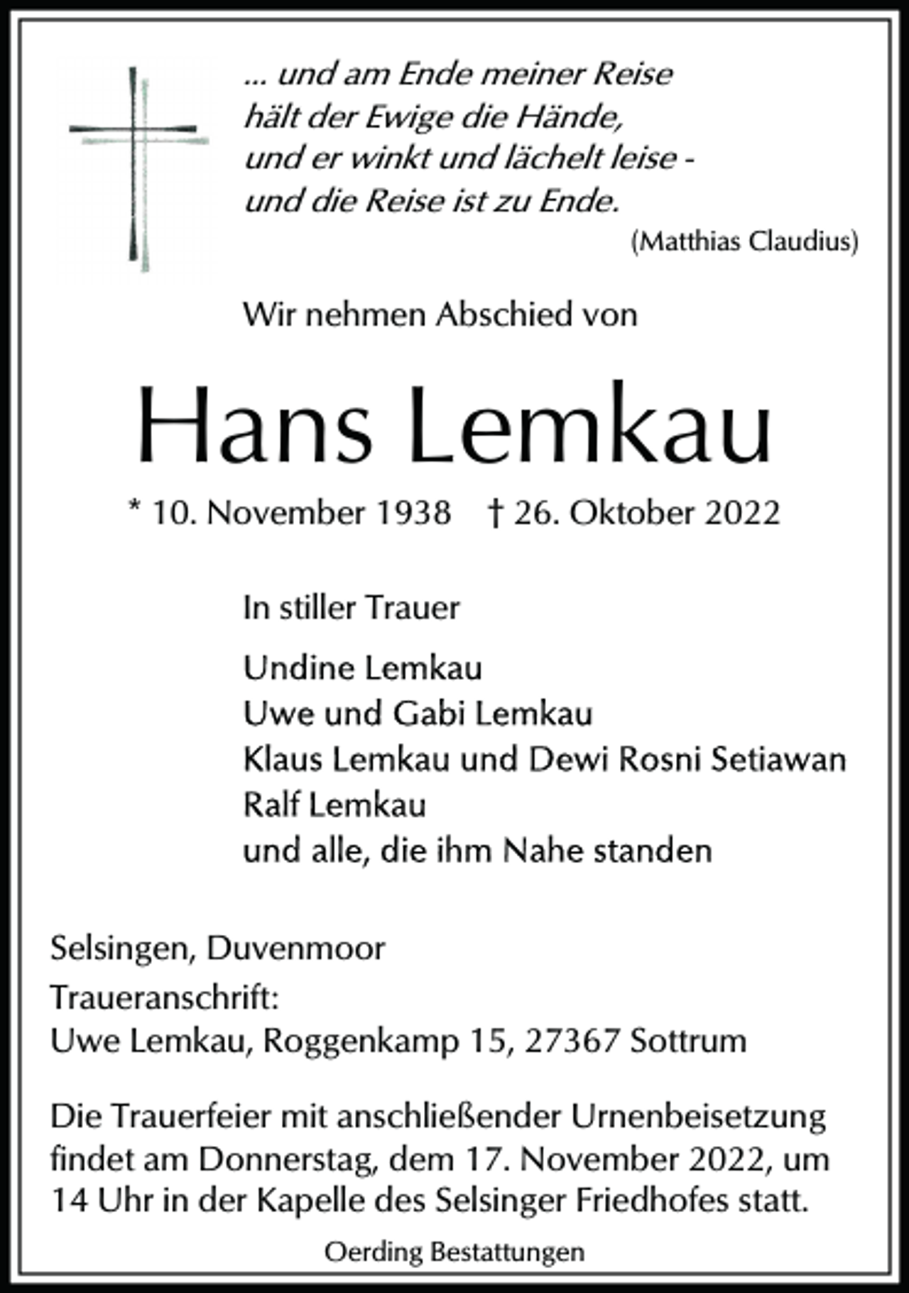 <p>... und am Ende meiner Reise<br />hält der Ewige die Hände,<br />und er winkt und lächelt leise und die Reise ist zu Ende.<br />(Matthias Claudius)</p><p>Wir nehmen Abschied von</p><p>Hans Lemkau<br />* 10. November 1938</p><p>† 26. Oktober 2022</p><p>In stiller Trauer</p><p>Selsingen, Duvenmoor<br />Traueranschrift:<br />Uwe Lemkau, Roggenkamp 15, 27367 Sottrum<br />Die Trauerfeier mit anschließender Urnenbeisetzung<br />findet am Donnerstag, dem 17. November 2022, um<br />14 Uhr in der Kapelle des Selsinger Friedhofes statt.<br />Oerding Bestattungen</p>