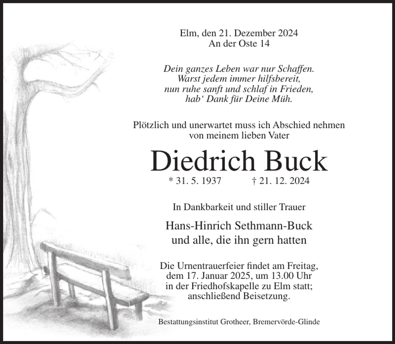 <p>Elm, den 21. Dezember 2024<br />An der Oste 14<br />Dein ganzes Leben war nur Schaffen.<br />Warst jedem immer hilfsbereit,<br />nun ruhe sanft und schlaf in Frieden,<br />hab‘ Dank für Deine Müh.<br />Plötzlich und unerwartet muss ich Abschied nehmen<br />von meinem lieben Vater</p><p>Diedrich Buck<br />* 31. 5. 1937</p><p>† 21. 12. 2024</p><p>In Dankbarkeit und stiller Trauer</p><p>Hans-Hinrich Sethmann-Buck<br />und alle, die ihn gern hatten<br />Die Urnentrauerfeier findet am Freitag,<br />dem 17. Januar 2025, um 13.00 Uhr<br />in der Friedhofskapelle zu Elm statt;<br />anschließend Beisetzung.<br />Bestattungsinstitut Grotheer, Bremervörde-Glinde</p>