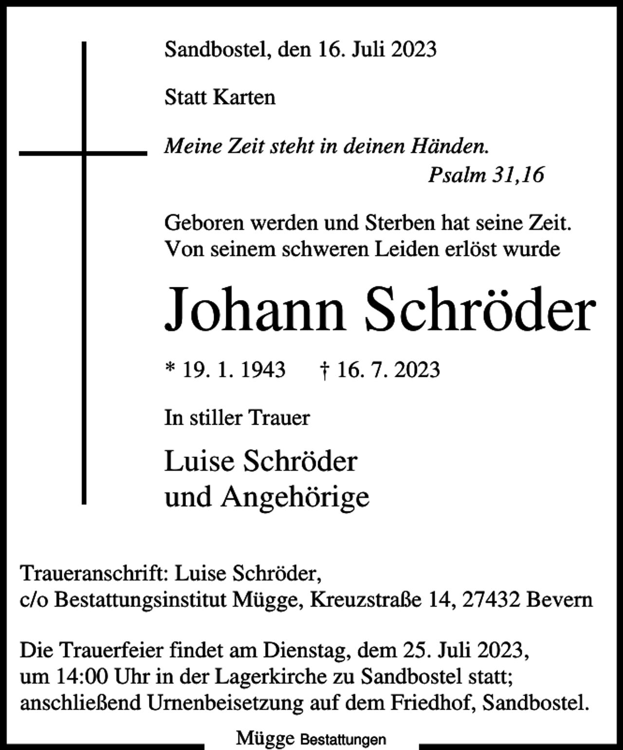 <p>Sandbostel, den 16. Juli 2023<br />Statt Karten<br />Meine Zeit steht in deinen Händen.<br />Psalm 31,16<br />Geboren werden und Sterben hat seine Zeit.<br />Von seinem schweren Leiden erlöst wurde</p><p>Johann Schröder<br />* 19. 1. 1943</p><p>† 16. 7. 2023</p><p>In stiller Trauer</p><p>Luise Schröder<br />und Angehörige<br />Traueranschrift: Luise Schröder,<br />c/o Bestattungsinstitut Mügge, Kreuzstraße 14, 27432 Bevern<br />Die Trauerfeier findet am Dienstag, dem 25. Juli 2023,<br />um 14:00 Uhr in der Lagerkirche zu Sandbostel statt;<br />anschließend Urnenbeisetzung auf dem Friedhof, Sandbostel.<br />Mügge Bestattungen</p>