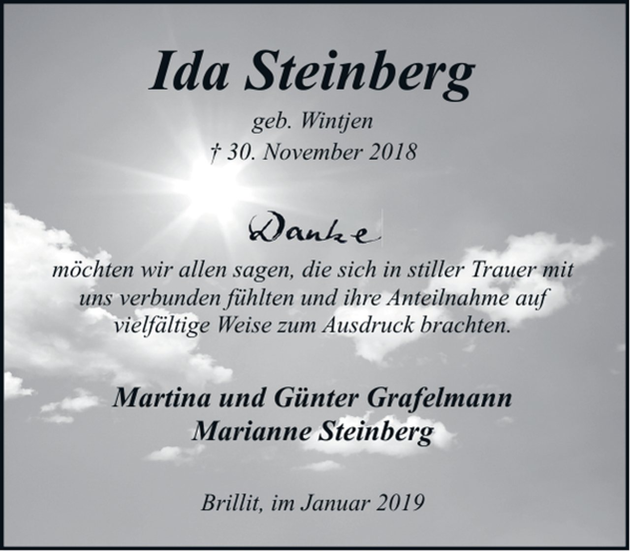 <p>Ida Steinberg<br />geb. Wintjen<br />† 30. November 2018</p><p>möchten wir allen sagen, die sich in stiller Trauer mit<br />uns verbunden fühlten und ihre Anteilnahme auf<br />vielfältige Weise zum Ausdruck brachten.</p><p>Martina und Günter Grafelmann<br />Marianne Steinberg<br />Brillit, im Januar 2019</p>