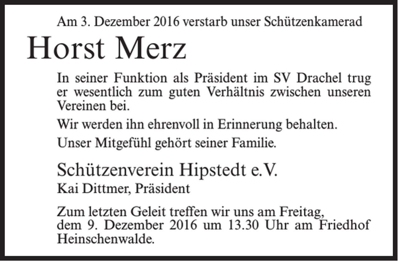 <p>Am 3. Dezember 2016 verstarb unser Schützenkamerad</p><p>Horst Merz</p><p>In seiner Funktion als Präsident im SV Drachel trug<br />er wesentlich zum guten Verhältnis zwischen unseren<br />Vereinen bei.<br />Wir werden ihn ehrenvoll in Erinnerung behalten.<br />Unser Mitgefühl gehört seiner Familie.</p><p>Schützenverein Hipstedt e.V.<br />Kai Dittmer, Präsident</p><p>Zum letzten Geleit treffen wir uns am Freitag,<br />dem 9. Dezember 2016 um 13.30 Uhr am Friedhof<br />Heinschenwalde.</p>
