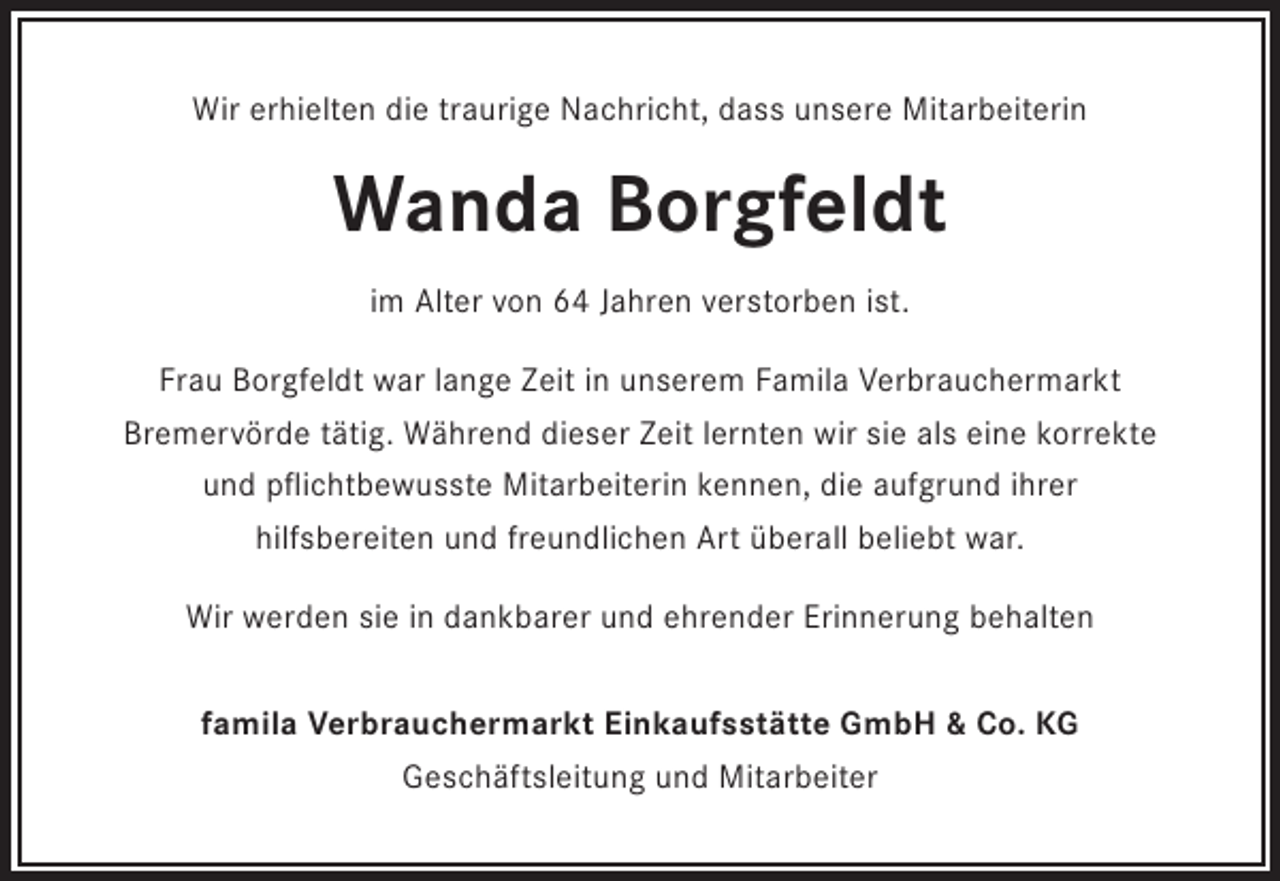 <p>Wir erhielten die traurige Nachricht, dass unsere Mitarbeiterin</p><p>Wanda Borgfeldt<br />im Alter von 64 Jahren verstorben ist.<br />Frau Borgfeldt war lange Zeit in unserem Famila Verbrauchermarkt<br />Bremervörde tätig. Während dieser Zeit lernten wir sie als eine korrekte<br />und pflichtbewusste Mitarbeiterin kennen, die aufgrund ihrer<br />hilfsbereiten und freundlichen Art überall beliebt war.<br />Wir werden sie in dankbarer und ehrender Erinnerung behalten<br />famila Verbrauchermarkt Einkaufsstätte GmbH &amp; Co. KG<br />Geschäftsleitung und Mitarbeiter</p>
