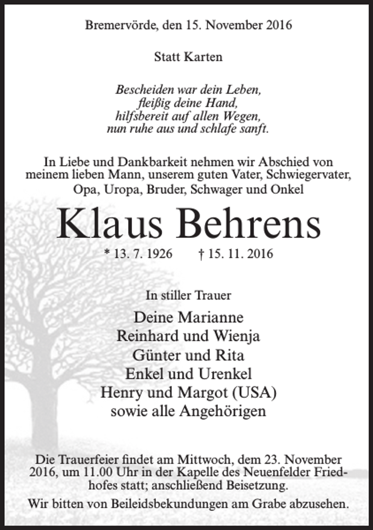 <p>Bremervörde, den 15. November 2016<br />Statt Karten<br />Bescheiden war dein Leben,<br />fleißig deine Hand,<br />hilfsbereit auf allen Wegen,<br />nun ruhe aus und schlafe sanft.<br />In Liebe und Dankbarkeit nehmen wir Abschied von<br />meinem lieben Mann, unserem guten Vater, Schwiegervater,<br />Opa, Uropa, Bruder, Schwager und Onkel</p><p>Klaus Behrens<br />* 13. 7. 1926</p><p>† 15. 11. 2016</p><p>In stiller Trauer</p><p>Deine Marianne<br />Reinhard und Wienja<br />Günter und Rita<br />Enkel und Urenkel<br />Henry und Margot (USA)<br />sowie alle Angehörigen<br />Die Trauerfeier findet am Mittwoch, dem 23. November<br />2016, um 11.00 Uhr in der Kapelle des Neuenfelder Friedhofes statt; anschließend Beisetzung.<br />Wir bitten von Beileidsbekundungen am Grabe abzusehen.</p>