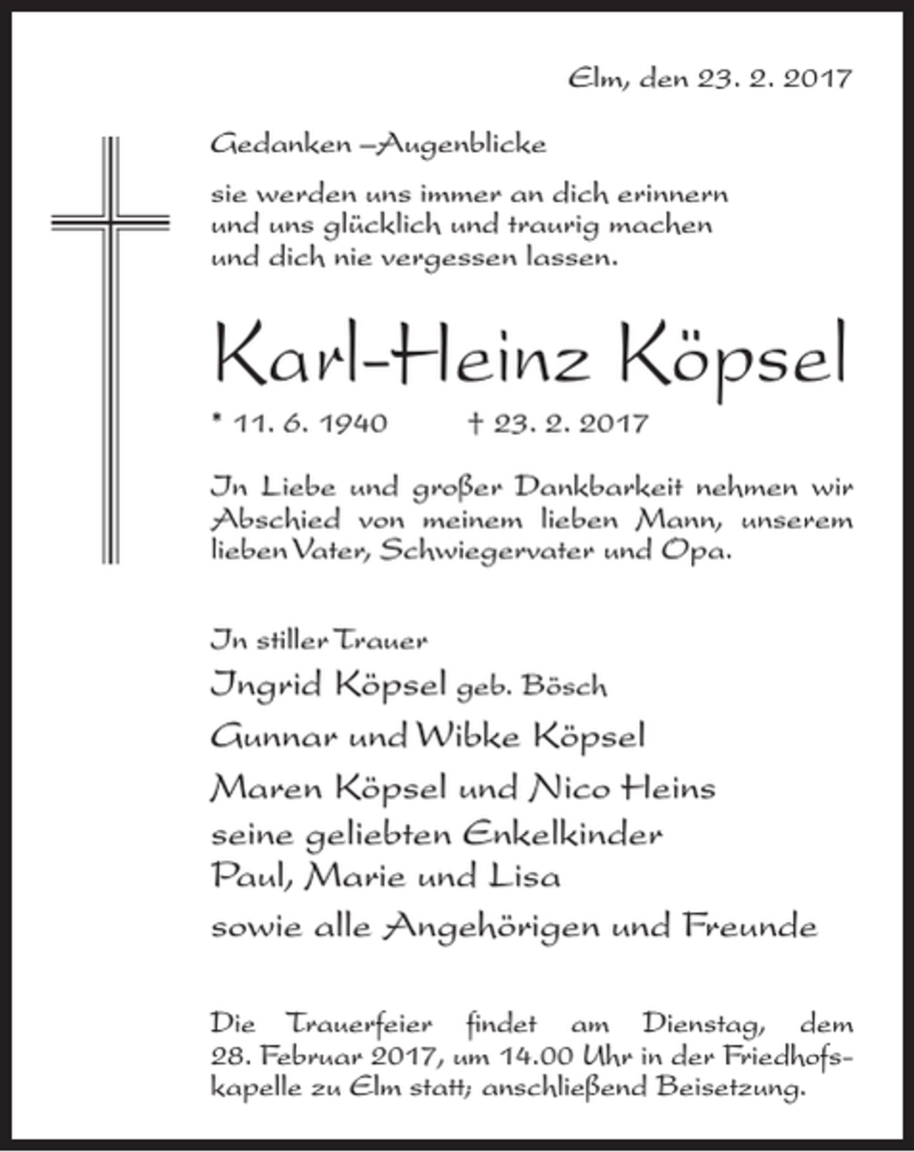 <p>Elm, den 23. 2. 2017</p><p>Gedanken –Augenblicke<br />sie werden uns immer an dich erinnern<br />und uns glücklich und traurig machen<br />und dich nie vergessen lassen.</p><p>Karl-Heinz Köpsel<br />* 11. 6. 1940 † 23. 2. 2017</p><p>In Liebe und großer Dankbarkeit nehmen wir<br />Abschied von meinem lieben Mann, unserem<br />lieben Vater, Schwiegervater und Opa.<br />In stiller Trauer</p><p>Ingrid Köpsel geb. Bösch<br />Gunnar und Wibke Köpsel<br />Maren Köpsel und Nico Heins<br />seine geliebten Enkelkinder<br />Paul, Marie und Lisa<br />sowie alle Angehörigen und Freunde<br />Die Trauerfeier findet am Dienstag, dem<br />28. Februar 2017, um 14.00 Uhr in der Friedhofskapelle zu Elm statt; an­schließend Beisetzung.</p>