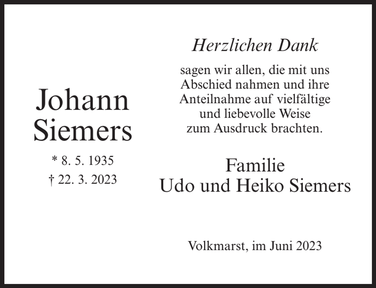 <p>Herzlichen Dank</p><p>Johann<br />Siemers<br />* 8. 5. 1935<br />† 22. 3. 2023</p><p>sagen wir allen, die mit uns<br />Abschied nahmen und ihre<br />Anteilnahme auf vielfältige<br />und liebevolle Weise<br />zum Ausdruck brachten.</p><p>Familie<br />Udo und Heiko Siemers<br />Volkmarst, im Juni 2023</p>