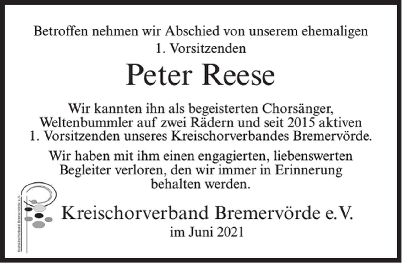 <p>Betroffen nehmen wir Abschied von unserem ehemaligen<br />1. Vorsitzenden</p><p>Peter Reese<br />Wir kannten ihn als begeisterten Chorsänger,<br />Weltenbummler auf zwei Rädern und seit 2015 aktiven<br />1. Vorsitzenden unseres Kreischorverbandes Bremervörde.<br />Wir haben mit ihm einen engagierten, liebenswerten<br />Begleiter verloren, den wir immer in Erinnerung<br />behalten werden.</p><p>Kreischorverband Bremervörde e.V.<br />im Juni 2021</p>