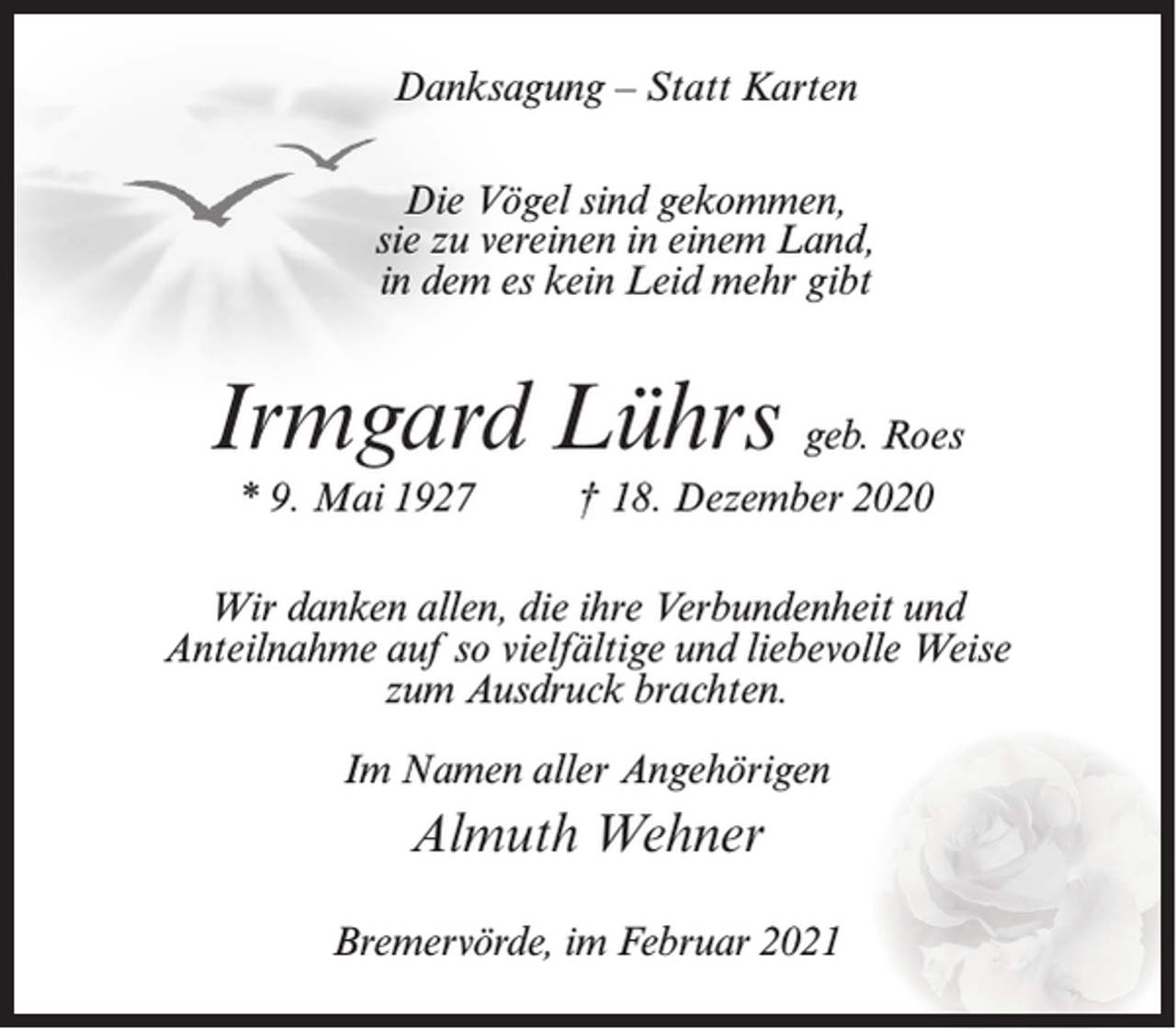 <p>Danksagung – Statt Karten<br />Die Vögel sind gekommen,<br />sie zu vereinen in einem Land,<br />in dem es kein Leid mehr gibt</p><p>Irmgard Lührs geb. Roes<br />* 9. Mai 1927</p><p>† 18. Dezember 2020</p><p>Wir danken allen, die ihre Verbundenheit und<br />Anteilnahme auf so vielfältige und liebevolle Weise<br />zum Ausdruck brachten.<br />Im Namen aller Angehörigen</p><p>Almuth Wehner<br />Bremervörde, im Februar 2021</p>