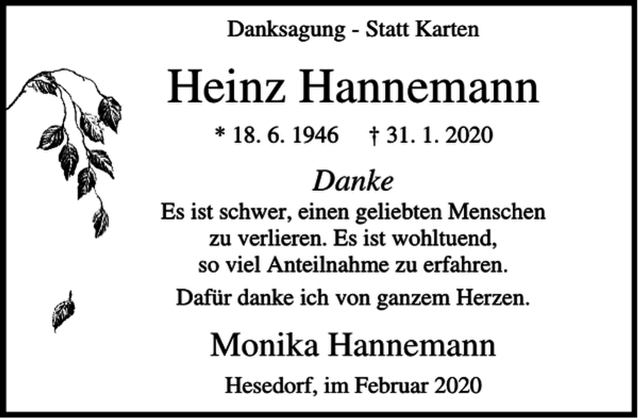 <p>Danksagung - Statt Karten</p><p>Heinz Hannemann<br />* 18. 6. 1946</p><p>† 31. 1. 2020</p><p>Danke<br />Es ist schwer, einen geliebten Menschen<br />zu verlieren. Es ist wohltuend,<br />so viel Anteilnahme zu erfahren.<br />Dafür danke ich von ganzem Herzen.</p><p>Monika Hannemann<br />Hesedorf, im Februar 2020</p>