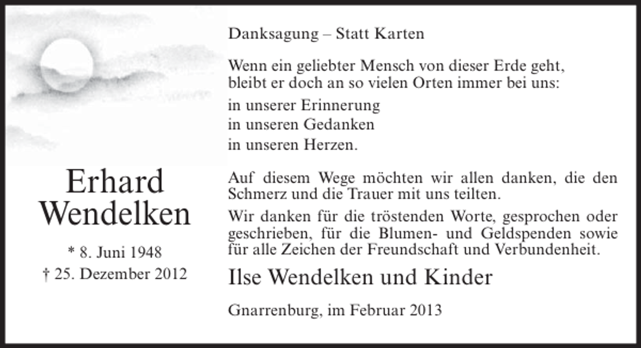 <p>Danksagung – Statt Karten<br />Wenn ein geliebter Mensch von dieser Erde geht,<br />bleibt er doch an so vielen Orten immer bei uns:<br />in unserer Erinnerung<br />in unseren Gedanken<br />in unseren Herzen.</p><p>Erhard<br />Wendelken<br />* 8. Juni 1948<br />† 25. Dezember 2012</p><p>Auf diesem Wege möchten wir allen danken, die den<br />Schmerz und die Trauer mit uns teilten.<br />Wir danken für die tröstenden Worte, gesprochen oder<br />geschrieben, für die Blumen- und Geldspenden sowie<br />für alle Zeichen der Freundschaft und Verbundenheit.</p><p>Ilse Wendelken und Kinder<br />Gnarrenburg, im Februar 2013</p>