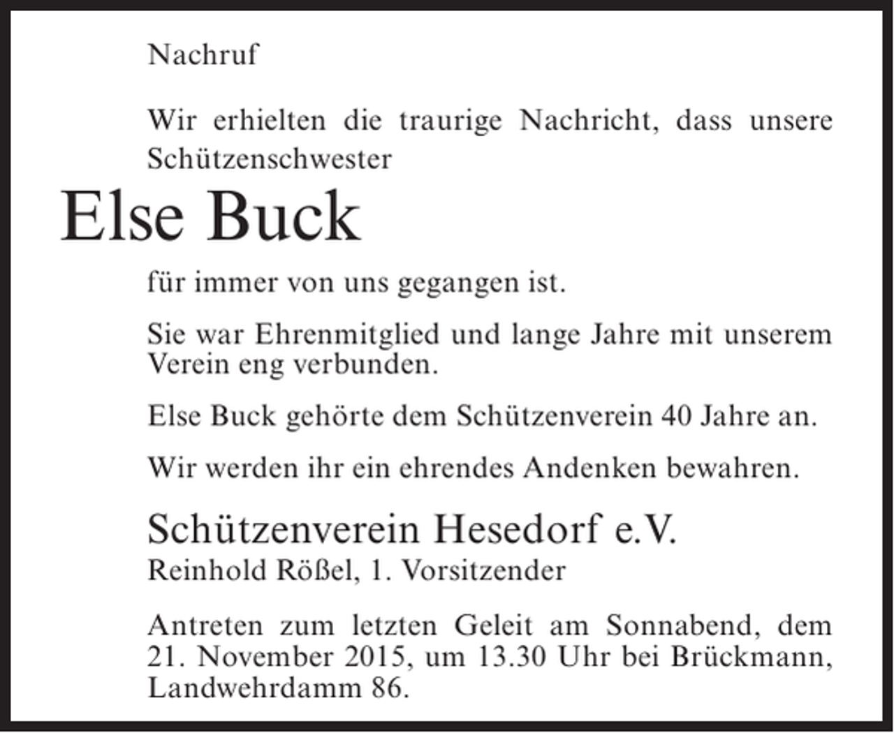 <p>Nachruf<br />Wir erhielten die traurige Nachricht, dass unsere<br />Schützenschwester</p><p>Else Buck</p><p>für immer von uns gegangen ist.<br />Sie war Ehrenmitglied und lange Jahre mit unserem<br />Verein eng verbunden.<br />Else Buck gehörte dem Schützenverein 40 Jahre an.<br />Wir werden ihr ein ehrendes Andenken bewahren.</p><p>Schützenverein Hesedorf e.V.<br />Reinhold Rößel, 1. Vorsitzender</p><p>Antreten zum letzten Geleit am Sonnabend, dem<br />21. November 2015, um 13.30 Uhr bei Brückmann,<br />Landwehrdamm 86.</p>