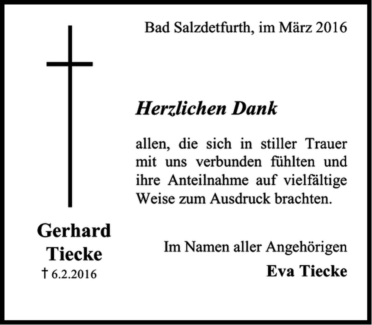 <p>Bad Salzdetfurth, im März 2016</p><p>Herzlichen Dank<br />allen, die sich in stiller Trauer<br />mit uns verbunden fühlten und<br />ihre Anteilnahme auf vielfältige<br />Weise zum Ausdruck brachten.</p><p>Gerhard<br />Tiecke<br />† 6.2.2016</p><p>Im Namen aller Angehörigen</p><p>Eva Tiecke</p>