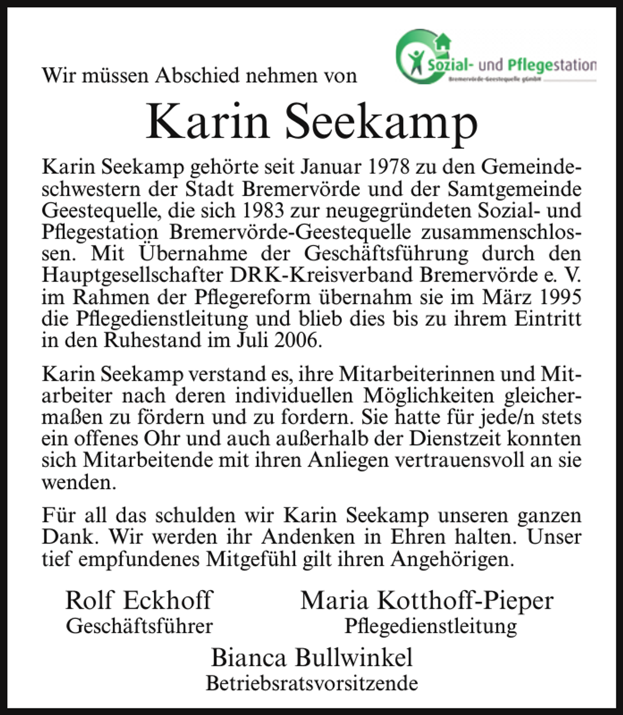 <p>Wir müssen Abschied nehmen von</p><p>Karin Seekamp</p><p>Karin Seekamp gehörte seit Januar 1978 zu den Gemeindeschwestern der Stadt Bremervörde und der Samtgemeinde<br />Geestequelle, die sich 1983 zur neugegründeten Sozial- und<br />Pflegestation Bremervörde-Geestequelle zusammenschlossen. Mit Übernahme der Geschäftsführung durch den<br />Hauptgesellschafter DRK-Kreisverband Bremervörde e. V.<br />im Rahmen der Pflegereform übernahm sie im März 1995<br />die Pflegedienstleitung und blieb dies bis zu ihrem Eintritt<br />in den Ruhestand im Juli 2006.<br />Karin Seekamp verstand es, ihre Mitarbeiterinnen und Mitarbeiter nach deren individuellen Möglichkeiten gleichermaßen zu fördern und zu fordern. Sie hatte für jede/n stets<br />ein offenes Ohr und auch außerhalb der Dienstzeit konnten<br />sich Mitarbeitende mit ihren Anliegen vertrauensvoll an sie<br />wenden.<br />Für all das schulden wir Karin Seekamp unseren ganzen<br />Dank. Wir werden ihr Andenken in Ehren halten. Unser<br />tief empfundenes Mitgefühl gilt ihren Angehörigen.</p><p>Rolf Eckhoff</p><p>Geschäftsführer</p><p>Maria Kotthoff-Pieper<br />Pflegedienstleitung .</p><p>Bianca Bullwinkel</p><p>Betriebsratsvorsitzende</p>