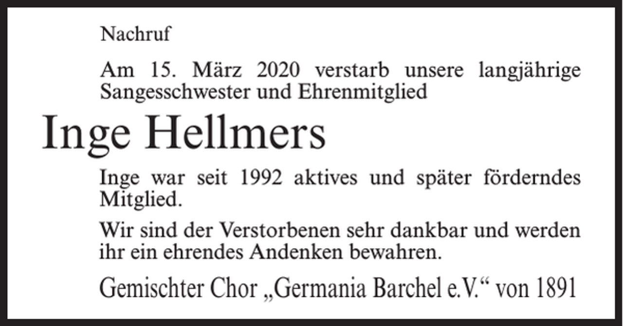 <p>Nachruf</p><p>Am 15. März 2020 verstarb unsere langjährige<br />Sangesschwester und Ehrenmitglied</p><p>Inge Hellmers<br />Inge war seit 1992 aktives und später förderndes<br />Mitglied.<br />Wir sind der Verstorbenen sehr dankbar und werden<br />ihr ein ehrendes Andenken bewahren.</p><p>Gemischter Chor „Germania Barchel e.V.“ von 1891</p>