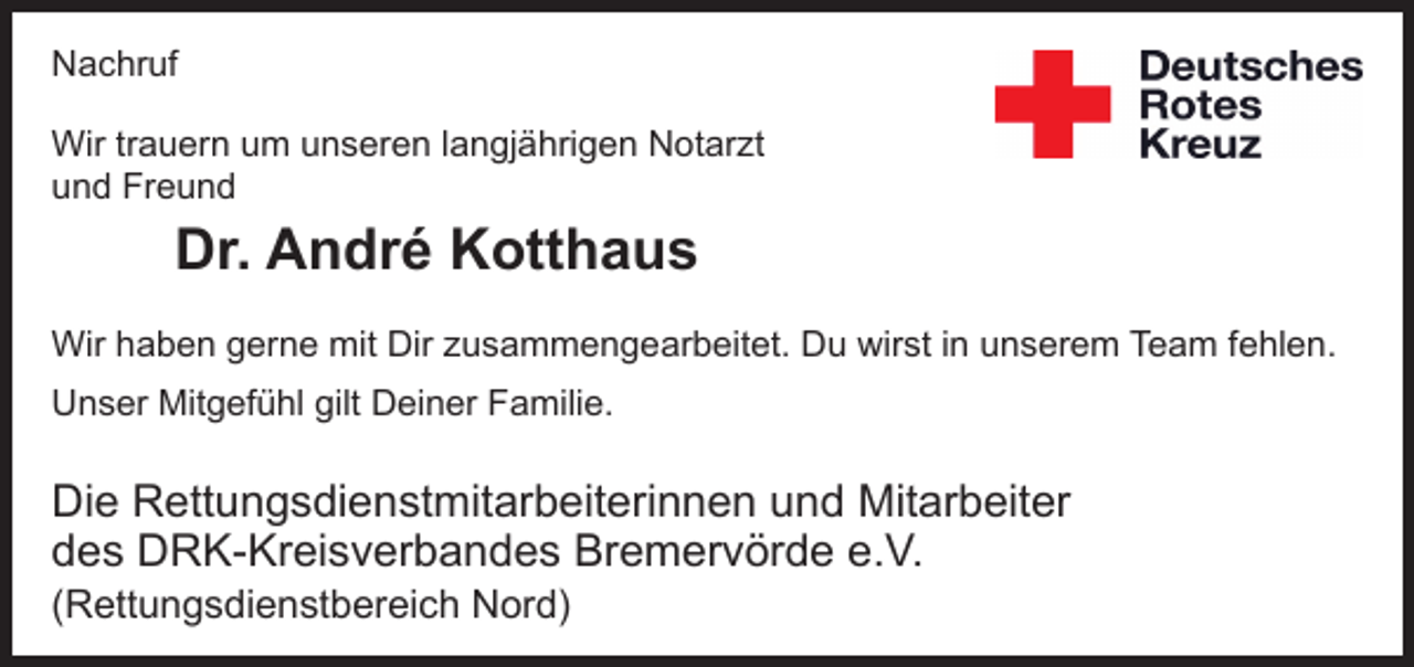 <p>Nachruf</p>
<p>Der DRK-Kreisverband Bremervörde e.V. trauert um seinen Honorar-Notarzt</p>
<p>Dr. André Kotthaus</p>
<p>Herr Kotthaus war seit Herbst 2007 für den DRK-Kreisverband Bremervörde e.V. als Honorar-Notarzt im Raum Bremervörde und Zeven tätig und hat seine Aufgabe mit großer menschlicher und fachlicher Kompetenz im Sinne der Grundsätze des Roten Kreuzes wahrgenommen. Wir schulden Herrn Kotthaus großen Dank.</p>
<p>Unsere Gedanken liegen in diesen schweren Stunden bei seiner Familie.</p>
<p>Frank Pingel Präsident</p>
<p>Rolf Eickhoff Kreisgeschäftsführer</p>
<p>Christian Flathmann Betriebsratsvorsitzender</p>