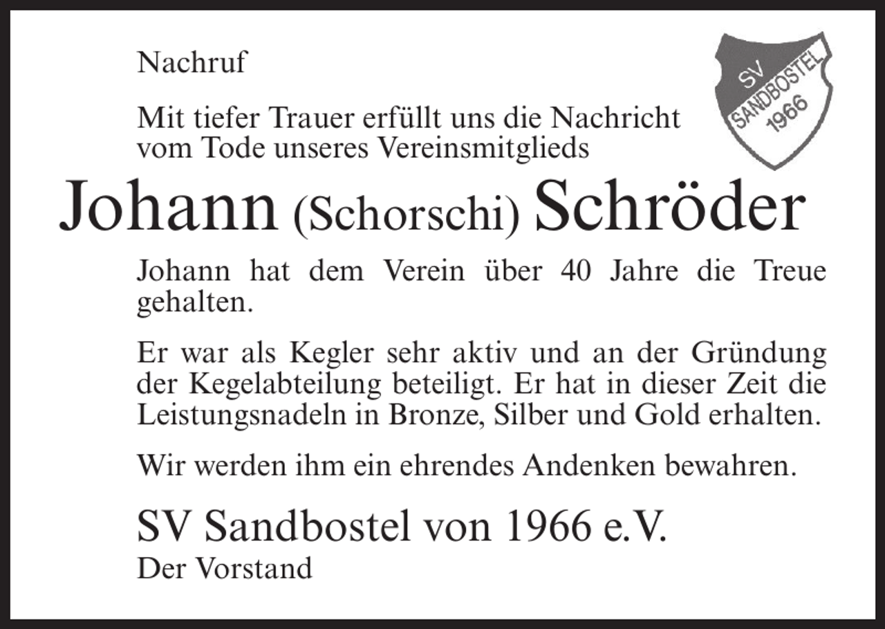 <p>Nachruf<br />Mit tiefer Trauer erfüllt uns die Nachricht<br />vom Tode unseres Vereinsmitglieds</p><p>Johann (Schorschi) Schröder<br />Johann hat dem Verein über 40 Jahre die Treue<br />gehalten.<br />Er war als Kegler sehr aktiv und an der Gründung<br />der Kegelabteilung beteiligt. Er hat in dieser Zeit die<br />Leistungsnadeln in Bronze, Silber und Gold erhalten.<br />Wir werden ihm ein ehrendes Andenken bewahren.</p><p>SV Sandbostel von 1966 e.V.<br />Der Vorstand</p>