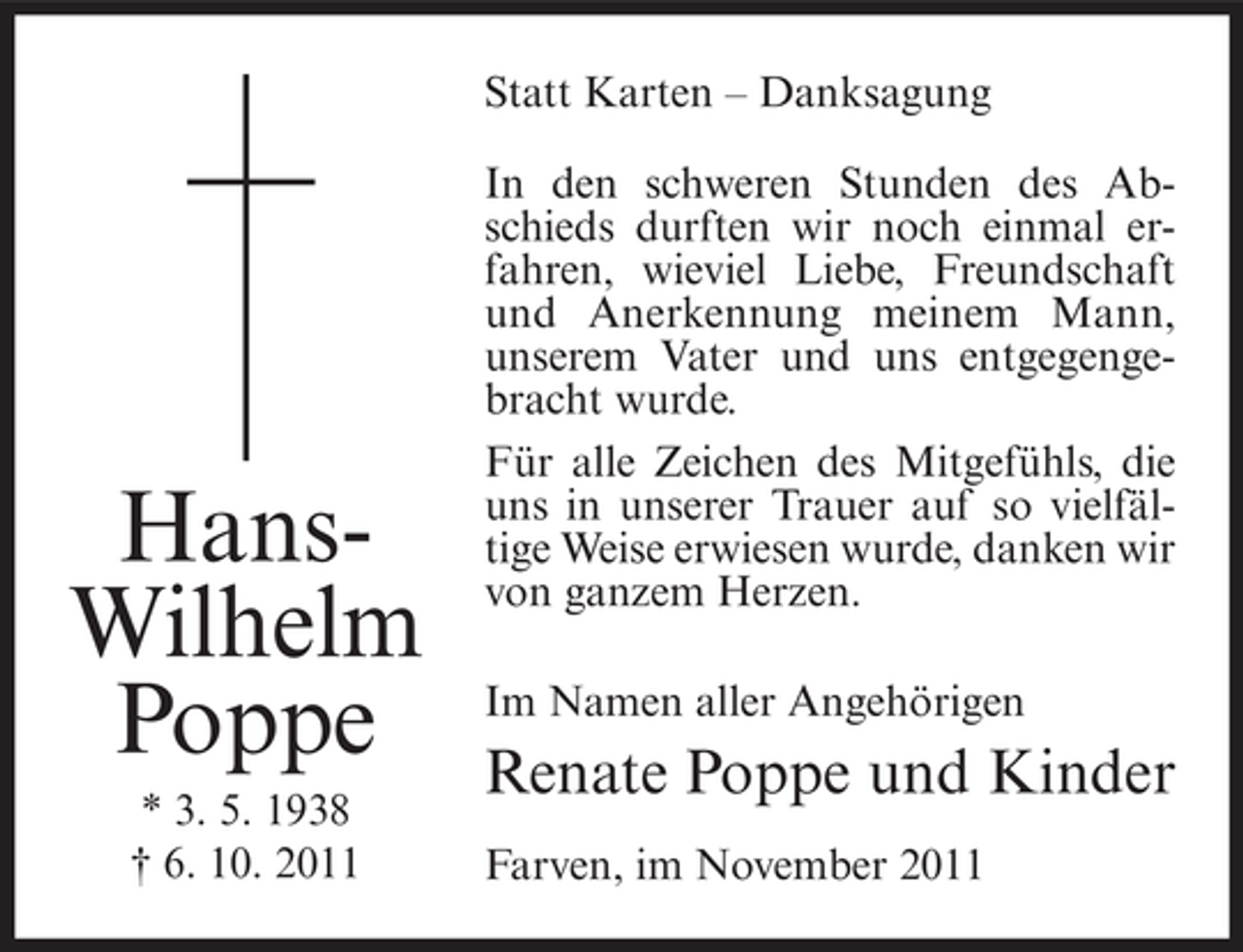 <p>Statt Karten – Danksagung</p><p>HansWilhelm<br />Poppe<br />* 3. 5. 1938<br />† 6. 10. 2011</p><p>In den schweren Stunden des Abschieds durften wir noch einmal erfahren, wieviel Liebe, Freundschaft<br />und Anerkennung meinem Mann,<br />unserem Vater und uns entgegengebracht wurde.<br />Für alle Zeichen des Mitgefühls, die<br />uns in unserer Trauer auf so vielfältige Weise erwiesen wurde, danken wir<br />von ganzem Herzen.<br />Im Namen aller Angehörigen</p><p>Renate Poppe und Kinder<br />Farven, im November 2011</p>