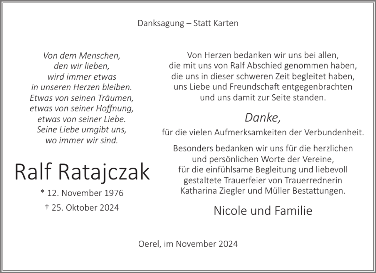<p>Danksagung – Statt Karten<br />Von Herzen bedanken wir uns bei allen,<br />die mit uns von Ralf Abschied genommen haben,<br />die uns in dieser schweren Zeit begleitet haben,<br />uns Liebe und Freundschaft entgegenbrachten<br />und uns damit zur Seite standen.</p><p>Von dem Menschen,<br />den wir lieben,<br />wird immer etwas<br />in unseren Herzen bleiben.<br />Etwas von seinen Träumen,<br />etwas von seiner Hoffnung,<br />etwas von seiner Liebe.<br />Seine Liebe umgibt uns,<br />wo immer wir sind.</p><p>Danke,<br />für die vielen Aufmerksamkeiten der Verbundenheit.</p><p>Ralf Ratajczak<br />* 12. November 1976<br />† 25. Oktober 2024</p><p>Besonders bedanken wir uns für die herzlichen<br />und persönlichen Worte der Vereine,<br />für die einfühlsame Begleitung und liebevoll<br />gestaltete Trauerfeier von Trauerrednerin<br />Katharina Ziegler und Müller Bestattungen.</p><p>Nicole und Familie<br />Oerel, im November 2024</p>