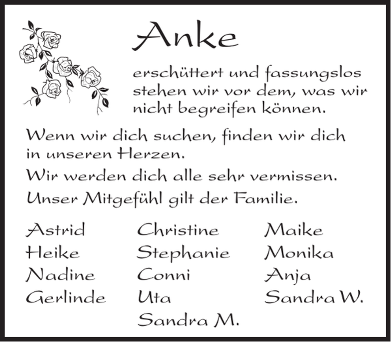 <p>Anke<br />erschüttert und fassungslos<br />stehen wir vor dem, was wir<br />nicht begreifen können.<br />Wenn wir dich suchen, finden wir dich<br />in unseren Herzen.<br />Wir werden dich alle sehr vermissen.<br />Unser Mitgefühl gilt der Familie.</p><p>Astrid<br />Heike<br />Nadine<br />Gerlinde</p><p>Christine<br />Stephanie<br />Conni<br />Uta<br />Sandra M.</p><p>Maike<br />Monika<br />Anja<br />Sandra W.</p>