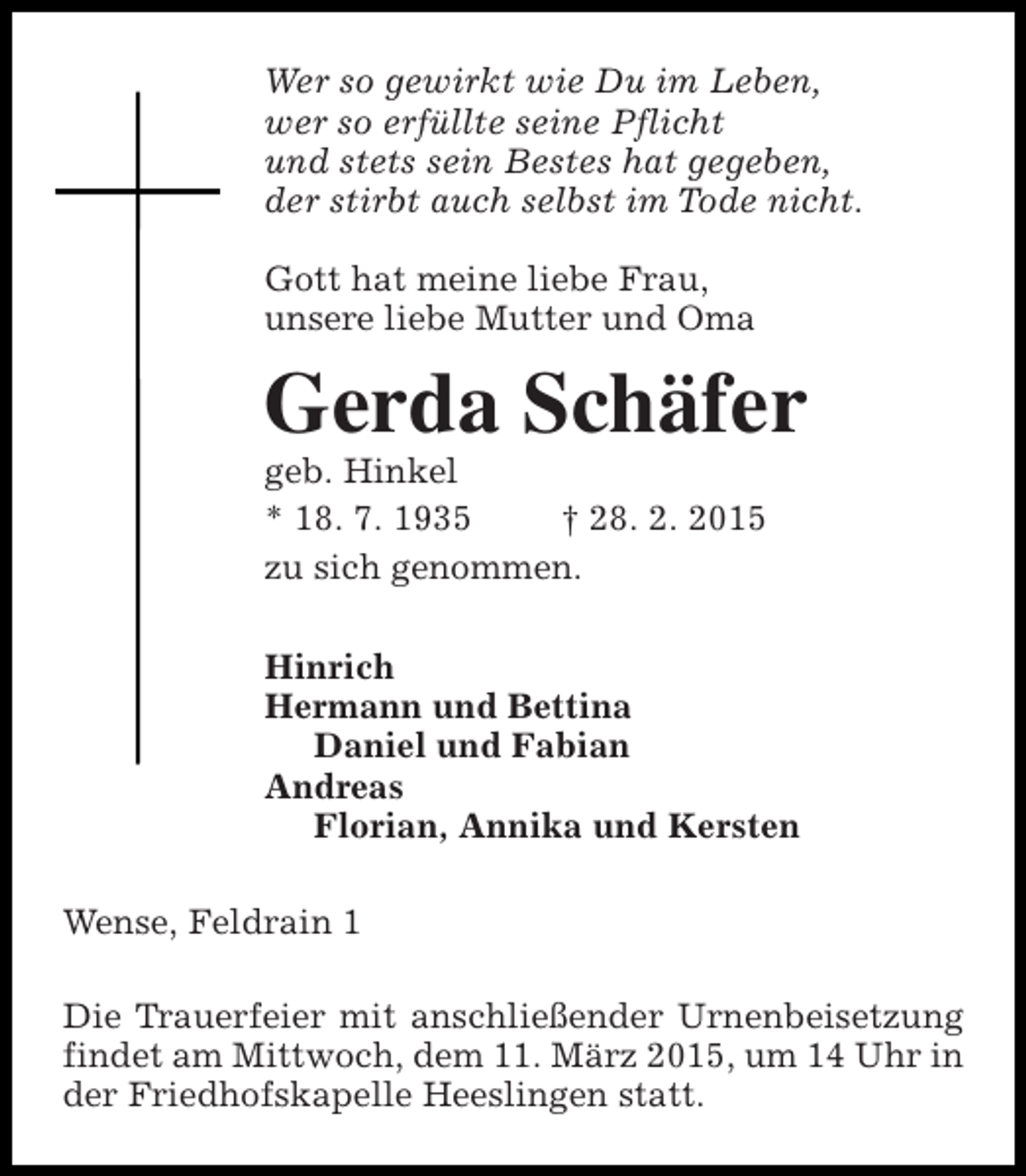 <p>Wer so gewirkt wie Du im Leben,<br />wer so erfüllte seine Pflicht<br />und stets sein Bestes hat gegeben,<br />der stirbt auch selbst im Tode nicht.<br />Gott hat meine liebe Frau,<br />unsere liebe Mutter und Oma</p><p>Gerda Schäfer<br />geb. Hinkel<br />* 18. 7. 1935<br />† 28. 2. 2015<br />zu sich genommen.</p><p>Hinrich<br />Hermann und Bettina<br />Daniel und Fabian<br />Andreas<br />Florian, Annika und Kersten<br />Wense, Feldrain 1<br />Die Trauerfeier mit anschließender Urnenbeisetzung<br />findet am Mittwoch, dem 11. März 2015, um 14 Uhr in<br />der Friedhofskapelle Heeslingen statt.</p>