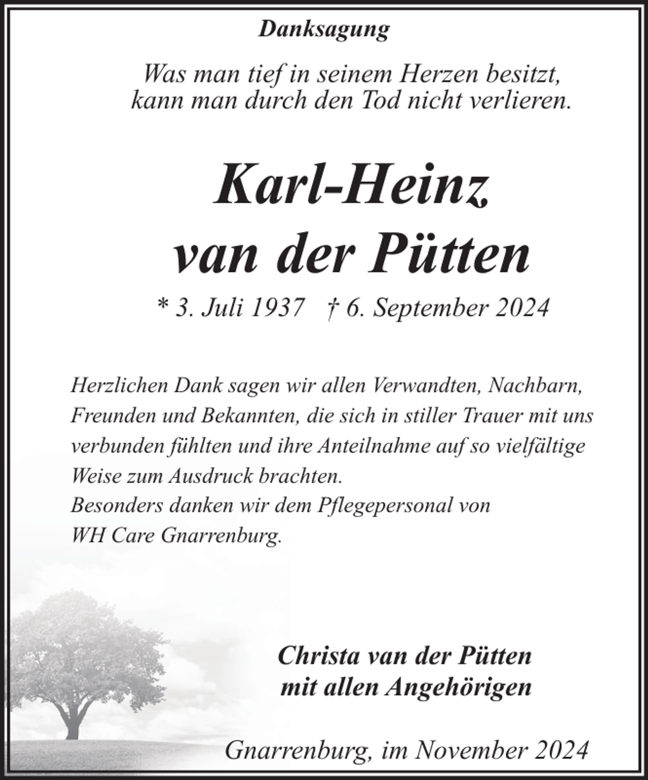 <p>Danksagung</p><p>Was man tief in seinem Herzen besitzt,<br />kann man durch den Tod nicht verlieren.</p><p>Karl-Heinz<br />van der Pütten</p><p>* 3. Juli 1937 † 6. September 2024<br />Herzlichen Dank sagen wir allen Verwandten, Nachbarn,<br />Freunden und Bekannten, die sich in stiller Trauer mit uns<br />verbunden fühlten und ihre Anteilnahme auf so vielfältige<br />Weise zum Ausdruck brachten.<br />Besonders danken wir dem Pflegepersonal von<br />WH Care Gnarrenburg.</p><p>Christa van der Pütten<br />mit allen Angehörigen<br />Gnarrenburg, im November 2024</p>