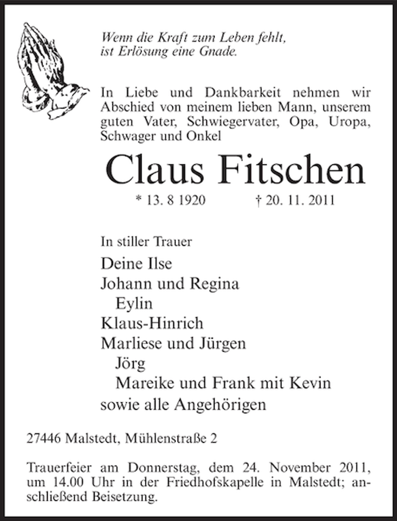 <p>Wenn die Kraft zum Leben fehlt,<br />ist Erlösung eine Gnade.<br />In Liebe und Dankbarkeit nehmen wir<br />Abschied von meinem lieben Mann, unserem<br />guten Vater, Schwiegervater, Opa, Uropa,<br />Schwager und Onkel</p><p>Claus Fitschen<br />* 13. 8 1920</p><p>† 20. 11. 2011</p><p>In stiller Trauer</p><p>Deine Ilse<br />Johann und Regina<br />Eylin<br />Klaus-Hinrich<br />Marliese und Jürgen<br />Jörg<br />Mareike und Frank mit Kevin<br />sowie alle Angehörigen<br />27446 Malstedt, Mühlenstraße 2<br />Trauerfeier am Donnerstag, dem 24. November 2011,<br />um 14.00 Uhr in der Friedhofskapelle in Malstedt; anschließend Beisetzung.</p>