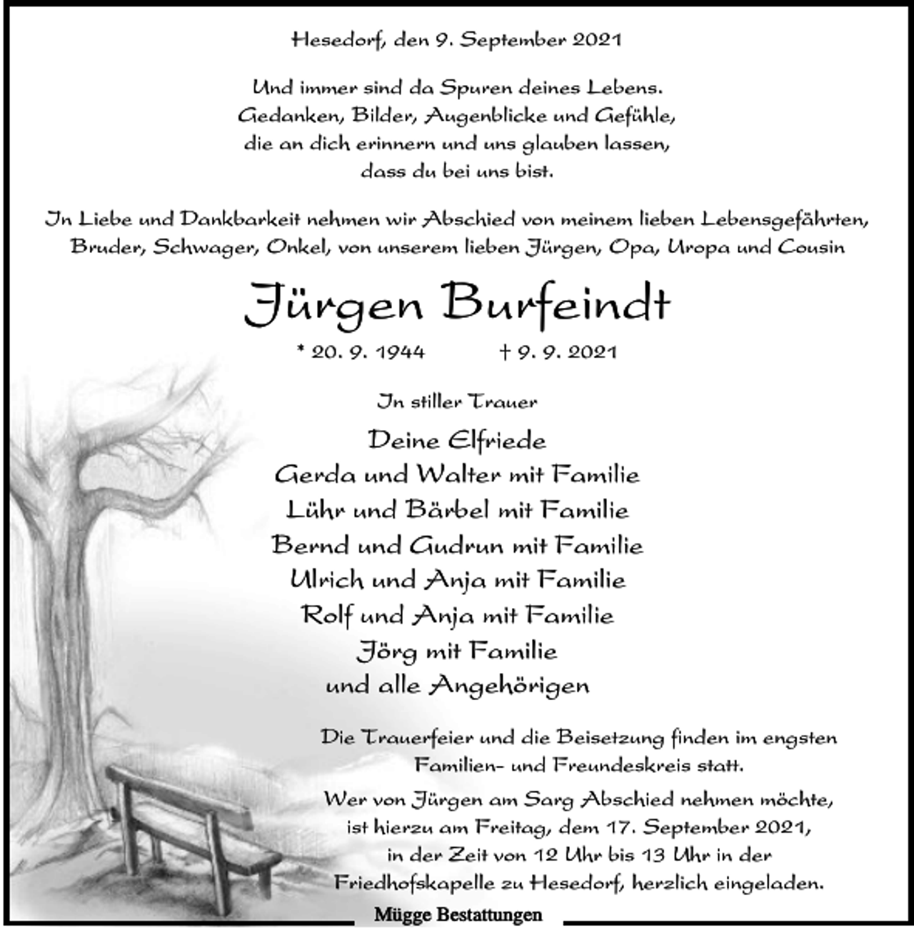 <p>Hesedorf, den 9. September 2021<br />Und immer sind da Spuren deines Lebens.<br />Gedanken, Bilder, Augenblicke und Gefühle,<br />die an dich erinnern und uns glauben lassen,<br />dass du bei uns bist.<br />In Liebe und Dankbarkeit nehmen wir Abschied von meinem lieben Lebensgefährten,<br />Bruder, Schwager, Onkel, von unserem lieben Jürgen, Opa, Uropa und Cousin</p><p>Jürgen Burfeindt<br />* 20. 9. 1944</p><p>† 9. 9. 2021</p><p>In stiller Trauer</p><p>Deine Elfriede<br />Gerda und Walter mit Familie<br />Lühr und Bärbel mit Familie<br />Bernd und Gudrun mit Familie<br />Ulrich und Anja mit Familie<br />Rolf und Anja mit Familie<br />Jörg mit Familie<br />und alle Angehörigen<br />Die Trauerfeier und die Beisetzung finden im engsten<br />Familien- und Freundeskreis statt.<br />Wer von Jürgen am Sarg Abschied nehmen möchte,<br />ist hierzu am Freitag, dem 17. September 2021,<br />in der Zeit von 12 Uhr bis 13 Uhr in der<br />Friedhofskapelle zu Hesedorf, herzlich eingeladen.<br />Mügge Bestattungen</p>