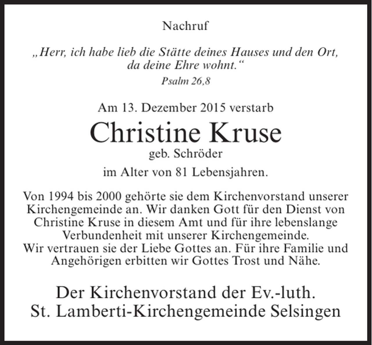 <p>Nachruf<br />„Herr, ich habe lieb die Stätte deines Hauses und den Ort,<br />da deine Ehre wohnt.“<br />Psalm 26,8</p><p>Am 13. Dezember 2015 verstarb</p><p>Christine Kruse<br />geb. Schröder<br />im Alter von 81 Lebensjahren.</p><p>Von 1994 bis 2000 gehörte sie dem Kirchenvorstand unserer<br />Kirchengemeinde an. Wir danken Gott für den Dienst von<br />Christine Kruse in diesem Amt und für ihre lebenslange<br />Verbundenheit mit unserer Kirchengemeinde.<br />Wir vertrauen sie der Liebe Gottes an. Für ihre Familie und<br />Angehörigen erbitten wir Gottes Trost und Nähe.</p><p>Der Kirchenvorstand der Ev.-luth.<br />St. Lamberti-Kirchengemeinde Selsingen</p>