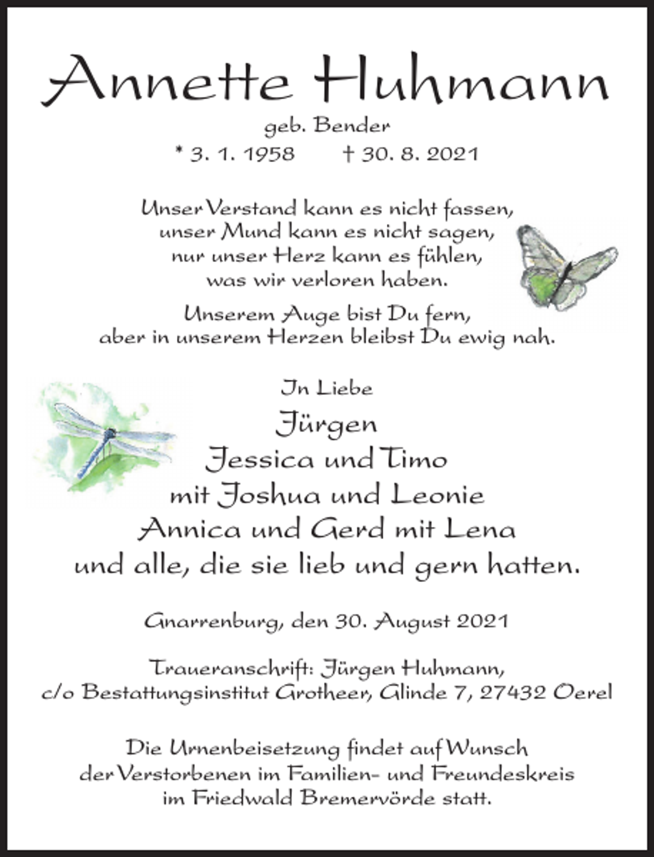 <p>Annette Huhmann<br />geb. Bender<br />* 3. 1. 1958<br />† 30. 8. 2021</p><p>Unser Verstand kann es nicht fassen,<br />unser Mund kann es nicht sagen,<br />nur unser Herz kann es fühlen,<br />was wir verloren haben.<br />Unserem Auge bist Du fern,<br />aber in unserem Herzen bleibst Du ewig nah.<br />In Liebe</p><p>Jürgen<br />Jessica und Timo<br />mit Joshua und Leonie<br />Annica und Gerd mit Lena<br />und alle, die sie lieb und gern hatten.<br />Gnarrenburg, den 30. August 2021<br />Traueranschrift: Jürgen Huhmann,<br />c/o Bestattungsinstitut Grotheer, Glinde 7, 27432 Oerel<br />Die Urnenbeisetzung findet auf Wunsch<br />der Verstorbenen im Familien- und Freundeskreis<br />im Friedwald Bremervörde statt.</p>