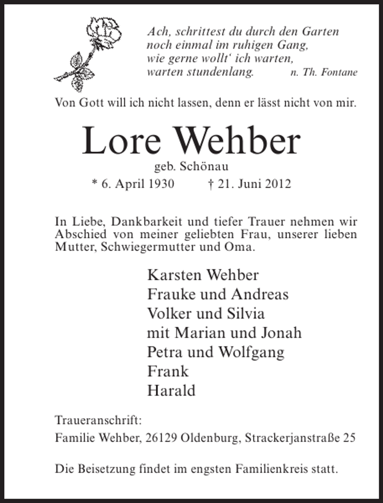 <p>Ach, schrittest du durch den Garten<br />noch einmal im ruhigen Gang,<br />wie gerne wollt‘ ich warten,<br />warten stundenlang.<br />n. Th. Fontane<br />Von Gott will ich nicht lassen, denn er lässt nicht von mir.</p><p>Lore Wehber<br />geb. Schönau<br />* 6. April 1930<br />† 21. Juni 2012</p><p>In Liebe, Dankbarkeit und tiefer Trauer nehmen wir<br />Abschied von meiner geliebten Frau, unserer lieben<br />Mutter, Schwiegermutter und Oma.</p><p>Karsten Wehber<br />Frauke und Andreas<br />Volker und Silvia<br />mit Marian und Jonah<br />Petra und Wolfgang<br />Frank<br />Harald<br />Traueranschrift:<br />Familie Wehber, 26129 Oldenburg, Strackerjanstraße 25<br />Die Beisetzung findet im engsten Familienkreis statt.</p>