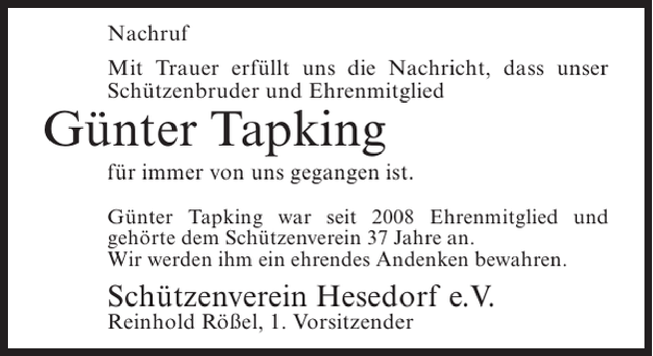 <p>Nachruf<br />Mit Trauer erfüllt uns die Nachricht, dass unser<br />Schützenbruder und Ehrenmitglied</p><p>Günter Tapking</p><p>für immer von uns gegangen ist.<br />Günter Tapking war seit 2008 Ehrenmitglied und<br />gehörte dem Schützenverein 37 Jahre an.<br />Wir werden ihm ein ehrendes Andenken bewahren.</p><p>Schützenverein Hesedorf e.V.<br />Reinhold Rößel, 1. Vorsitzender</p>