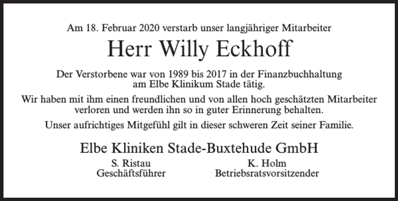<p>Am 18. Februar 2020 verstarb unser langjähriger Mitarbeiter</p><p>Herr Willy Eckhoff<br />Der Verstorbene war von 1989 bis 2017 in der Finanzbuchhaltung<br />am Elbe Klinikum Stade tätig.<br />Wir haben mit ihm einen freundlichen und von allen hoch geschätzten Mitarbeiter<br />verloren und werden ihn so in guter Erinnerung behalten.<br />Unser aufrichtiges Mitgefühl gilt in dieser schweren Zeit seiner Familie.</p><p>Elbe Kliniken Stade-Buxtehude GmbH<br />S. Ristau<br />Geschäftsführer</p><p>K. Holm<br />Betriebsratsvorsitzender</p>