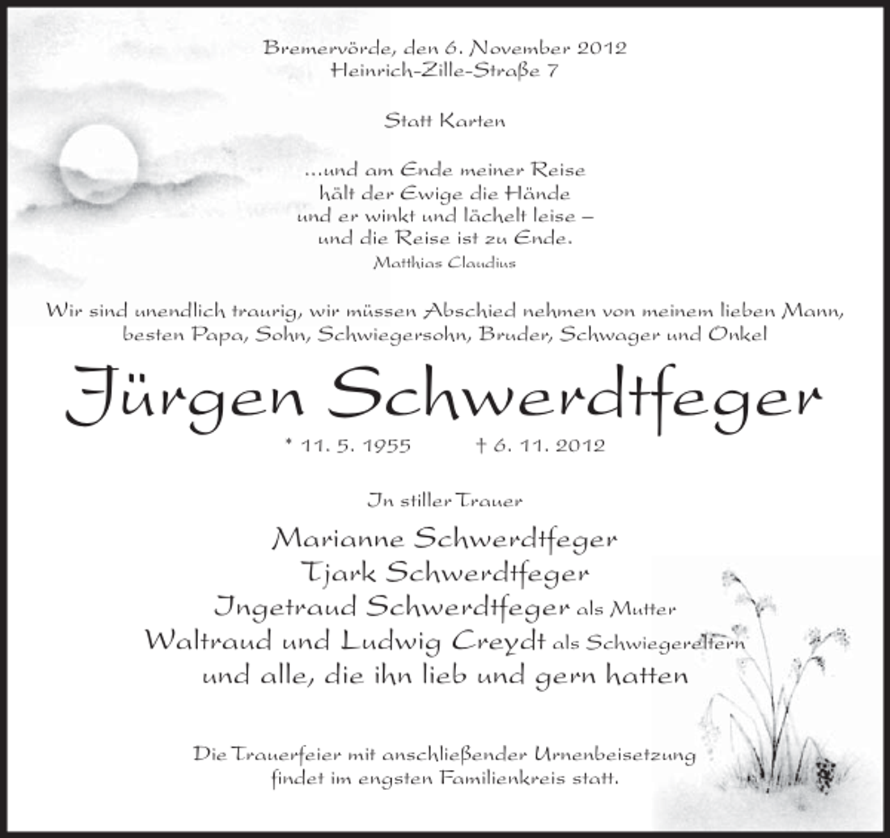 <p>Bremervörde, den 6. November 2012<br />Heinrich-Zille-Straße 7<br />Statt Karten<br />...und am Ende meiner Reise<br />hält der Ewige die Hände<br />und er winkt und lächelt leise –<br />und die Reise ist zu Ende.<br />Matthias Claudius</p><p>Wir sind unendlich traurig, wir müssen Abschied nehmen von meinem lieben Mann,<br />besten Papa, Sohn, Schwiegersohn, Bruder, Schwager und Onkel</p><p>Jürgen Schwerdtfeger<br />* 11. 5. 1955</p><p>† 6. 11. 2012</p><p>In stiller Trauer</p><p>Marianne Schwerdtfeger<br />Tjark Schwerdtfeger<br />Ingetraud Schwerdtfeger als Mutter<br />Waltraud und Ludwig Creydt als Schwiegereltern<br />und alle, die ihn lieb und gern hatten<br />Die Trauerfeier mit anschließender Urnenbeisetzung<br />findet im engsten Familienkreis statt.</p>