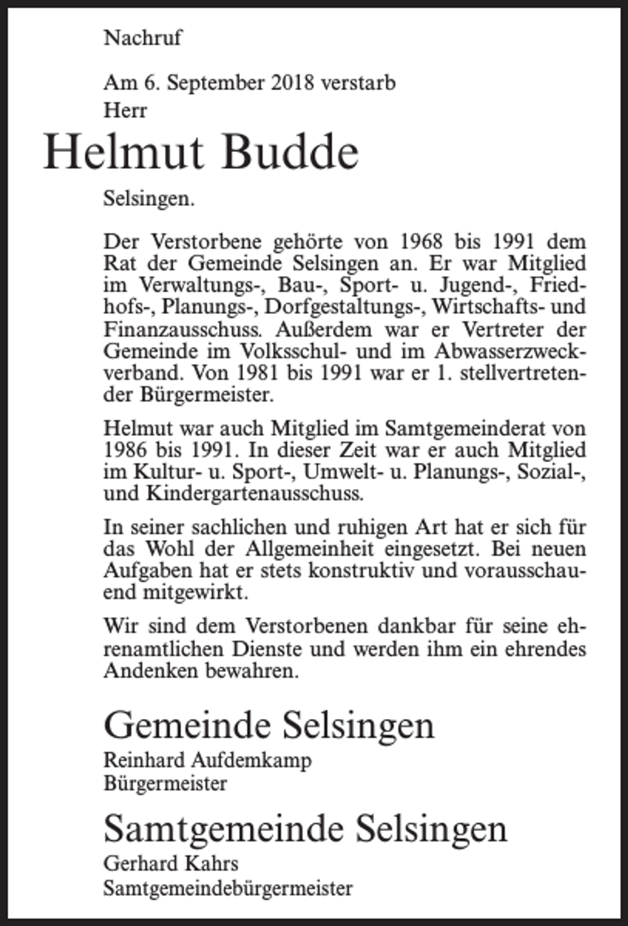 <p>Nachruf<br />Am 6. September 2018 verstarb<br />Herr</p><p>Helmut Budde<br />Selsingen.</p><p>Der Verstorbene gehörte von 1968 bis 1991 dem<br />Rat der Gemeinde Selsingen an. Er war Mitglied<br />im Verwaltungs-, Bau-, Sport- u. Jugend-, Friedhofs-, Planungs-, Dorfgestaltungs-, Wirtschafts- und<br />­Finanzausschuss. Außerdem war er Vertreter der<br />Gemeinde im Volksschul- und im Abwasserzweckverband. Von 1981 bis 1991 war er 1. stellvertretender Bürgermeister.<br />Helmut war auch Mitglied im Samtgemeinderat von<br />1986 bis 1991. In dieser Zeit war er auch Mitglied<br />im Kultur- u. Sport-, Umwelt- u. Planungs-, Sozial-,<br />und Kindergartenausschuss.<br />In seiner sachlichen und ruhigen Art hat er sich für<br />das Wohl der Allgemeinheit eingesetzt. Bei neuen<br />Aufgaben hat er stets konstruktiv und vorausschauend mitgewirkt.<br />Wir sind dem Verstorbenen dankbar für seine ehrenamtlichen Dienste und werden ihm ein ehrendes<br />Andenken bewahren.</p><p>Gemeinde Selsingen<br />Reinhard Aufdemkamp<br />Bürgermeister</p><p>Samtgemeinde Selsingen<br />Gerhard Kahrs<br />Samtgemeindebürgermeister</p>