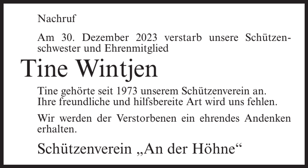 <p>Nachruf<br />Am 30. Dezember 2023 verstarb unsere Schützenschwester und Ehrenmitglied</p><p>Tine Wintjen</p><p>Tine gehörte seit 1973 unserem Schützenverein an.<br />Ihre freundliche und hilfsbereite Art wird uns fehlen.<br />Wir werden der Verstorbenen ein ehrendes Andenken<br />erhalten.</p><p>Schützenverein „An der Höhne“</p>