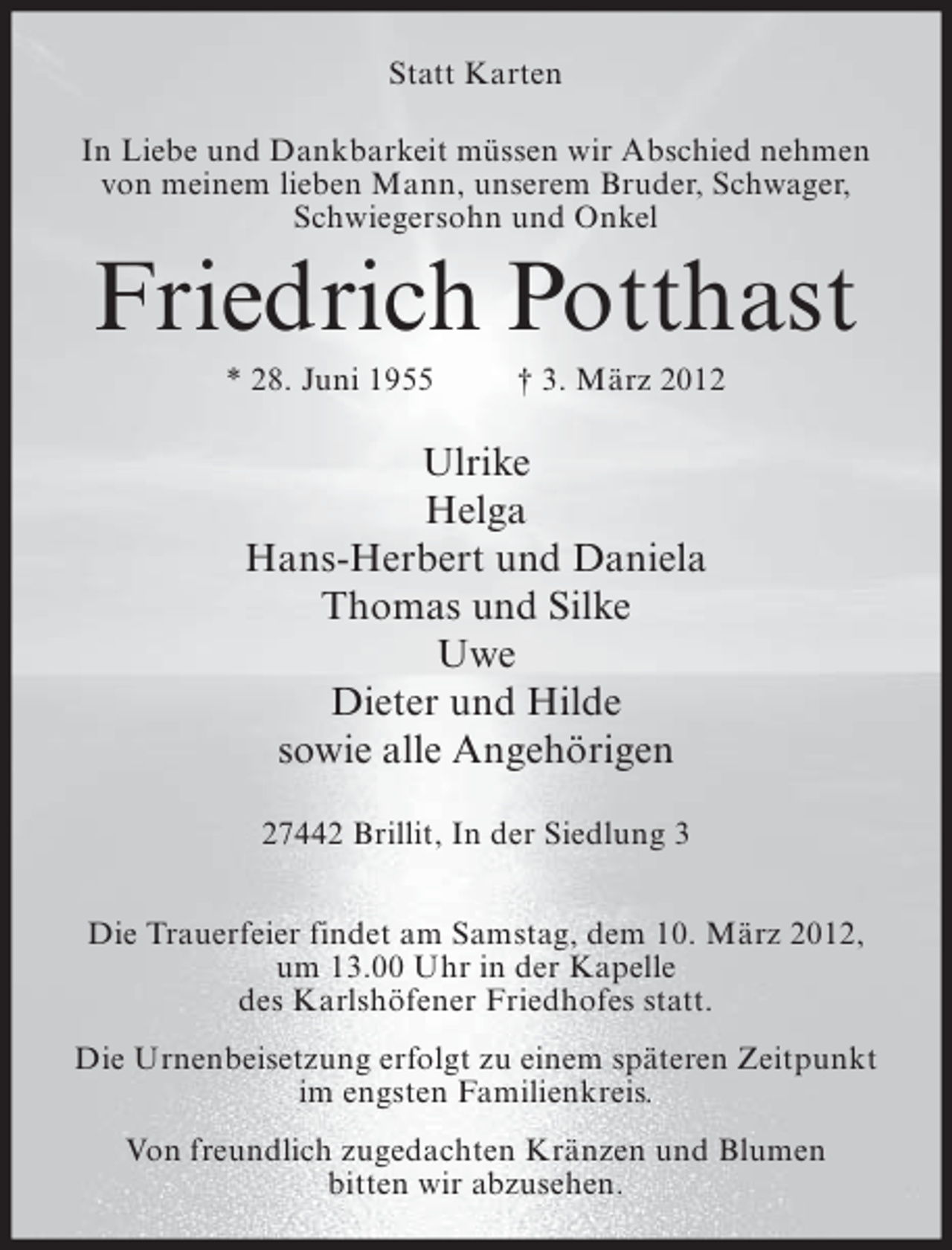 <p>Statt Karten<br />In Liebe und Dankbarkeit müssen wir Abschied nehmen<br />von meinem lieben Mann, unserem Bruder, Schwager,<br />Schwiegersohn und Onkel</p><p>Friedrich Potthast<br />* 28. Juni 1955</p><p>† 3. März 2012</p><p>Ulrike<br />Helga<br />Hans-Herbert und Daniela<br />Thomas und Silke<br />Uwe<br />Dieter und Hilde<br />sowie alle Angehörigen<br />27442 Brillit, In der Siedlung 3<br />Die Trauerfeier findet am Samstag, dem 10. März 2012,<br />um 13.00 Uhr in der Kapelle<br />des Karlshöfener Friedhofes statt.<br />Die Urnenbeisetzung erfolgt zu einem späteren Zeitpunkt<br />im engsten Familienkreis.<br />Von freundlich zugedachten Kränzen und Blumen<br />bitten wir abzusehen.</p>