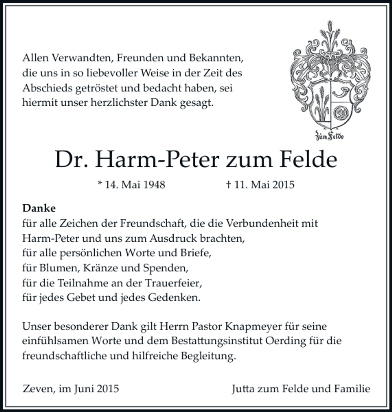 <p>Allen Verwandten, Freunden und Bekannten,<br />die uns in so liebevoller Weise in der Zeit des<br />Abschieds getröstet und bedacht haben, sei<br />hiermit unser herzlichster Dank gesagt.</p><p>Dr. Harm­Peter zum Felde<br />* 14. Mai 1948</p><p>† 11. Mai 2015</p><p>Danke<br />für alle Zeichen der Freundschaft, die die Verbundenheit mit<br />Harm­Peter und uns zum Ausdruck brachten,<br />für alle persönlichen Worte und Briefe,<br />für Blumen, Kränze und Spenden,<br />für die Teilnahme an der Trauerfeier,<br />für jedes Gebet und jedes Gedenken.<br />Unser besonderer Dank gilt Herrn Pastor Knapmeyer für seine<br />einfühlsamen Worte und dem Besta�ungsinstitut Oerding für die<br />freundschaftliche und hilfreiche Begleitung.<br />Zeven, im Juni 2015</p><p>Ju�a zum Felde und Familie</p>