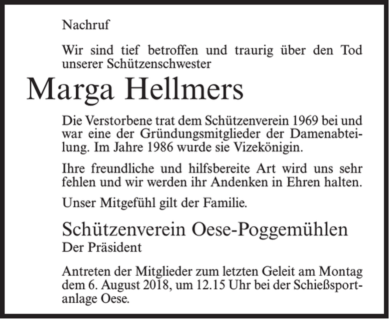 <p>Nachruf<br />Wir sind tief betroffen und traurig über den Tod<br />unserer Schützenschwester</p><p>Marga Hellmers</p><p>Die Verstorbene trat dem Schützenverein 1969 bei und<br />war eine der Gründungsmitglieder der Damenabteilung. Im Jahre 1986 wurde sie Vizekönigin.<br />Ihre freundliche und hilfsbereite Art wird uns sehr<br />fehlen und wir werden ihr Andenken in Ehren halten.<br />Unser Mitgefühl gilt der Familie.</p><p>Schützenverein Oese-Poggemühlen<br />Der Präsident</p><p>Antreten der Mitglieder zum letzten Geleit am Montag<br />dem 6. August 2018, um 12.15 Uhr bei der Schießsportanlage Oese.</p>