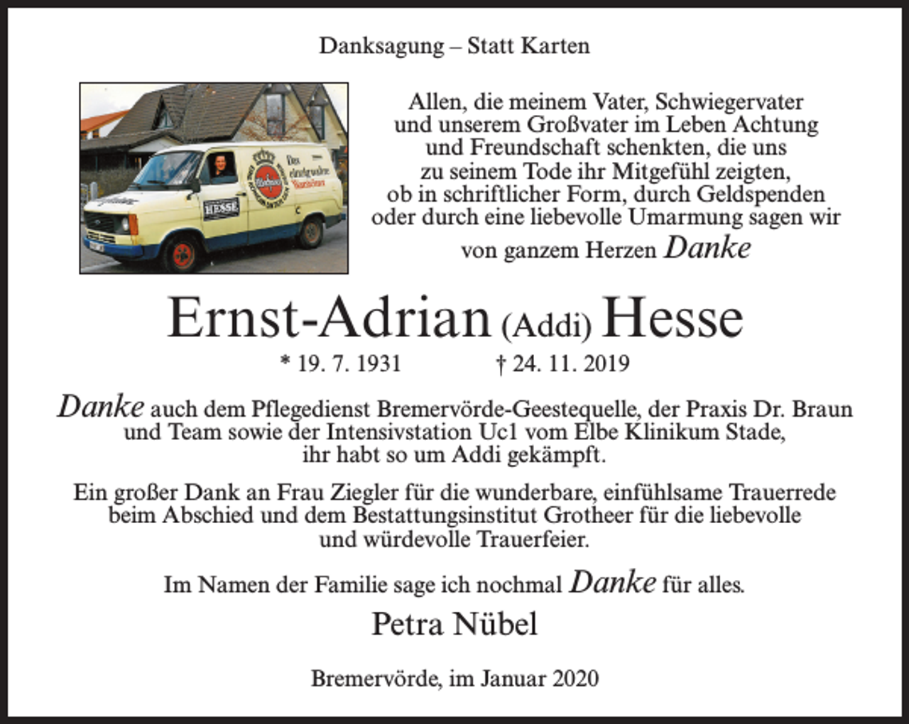 <p>Danksagung – Statt Karten<br />Allen, die meinem Vater, Schwiegervater<br />und unserem Großvater im Leben Achtung<br />und Freundschaft schenkten, die uns<br />zu seinem Tode ihr Mitgefühl zeigten,<br />ob in schriftlicher Form, durch Geldspenden<br />oder durch eine liebevolle Umarmung sagen wir<br />von ganzem Herzen Danke</p><p>Ernst-Adrian (Addi) Hesse<br />* 19. 7. 1931 † 24. 11. 2019</p><p>Danke auch dem Pflegedienst Bremervörde-Geestequelle, der Praxis Dr. Braun<br />und Team sowie der Intensivstation Uc1 vom Elbe Klinikum Stade,<br />ihr habt so um Addi gekämpft.</p><p>Ein großer Dank an Frau Ziegler für die wunderbare, einfühlsame Trauerrede<br />beim Abschied und dem Bestattungsinstitut Grotheer für die liebevolle<br />und würdevolle Trauerfeier.<br />Im Namen der Familie sage ich nochmal Danke für alles.</p><p>Petra Nübel<br />Bremervörde, im Januar 2020</p>