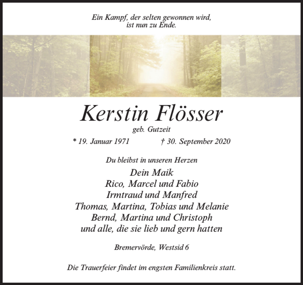 <p>Ein Kampf, der selten gewonnen wird,<br />ist nun zu Ende.</p><p>Kerstin Flösser<br />geb. Gutzeit</p><p>* 19. Januar 1971 † 30. September 2020<br />Du bleibst in unseren Herzen</p><p>Dein Maik<br />Rico, Marcel und Fabio<br />Irmtraud und Manfred<br />Thomas, Martina, Tobias und Melanie<br />Bernd, Martina und Christoph<br />und alle, die sie lieb und gern hatten<br />Bremervörde, Westsid 6<br />Die Trauerfeier findet im engsten Familienkreis statt.</p>