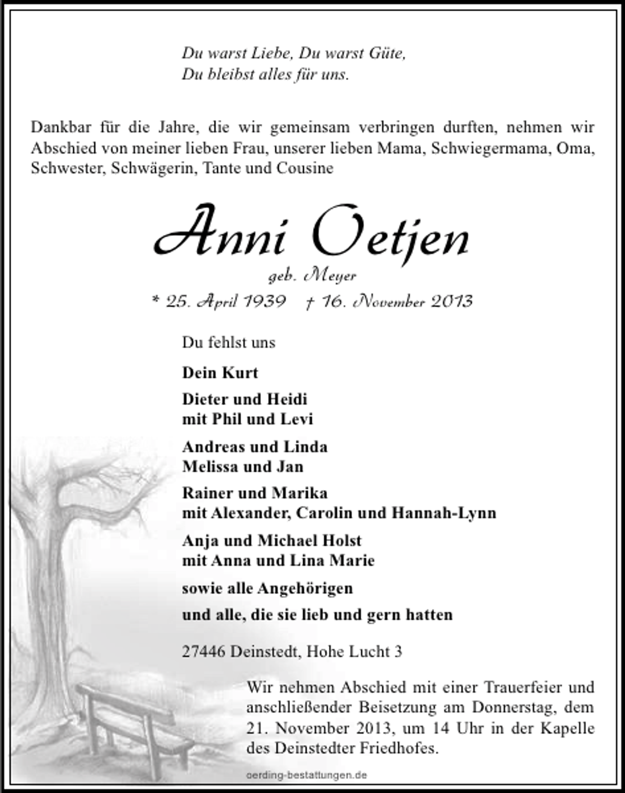<p>Du warst Liebe, Du warst Güte,<br />Du bleibst alles für uns.<br />Dankbar für die Jahre, die wir gemeinsam verbringen durften, nehmen wir<br />Abschied von meiner lieben Frau, unserer lieben Mama, Schwiegermama, Oma,<br />Schwester, Schwägerin, Tante und Cousine</p><p>Anni Oetjen<br />geb. Meyer</p><p>* 25. April 1939 † 16. November 2013<br />Du fehlst uns<br />Dein Kurt<br />Dieter und Heidi<br />mit Phil und Levi<br />Andreas und Linda<br />Melissa und Jan<br />Rainer und Marika<br />mit Alexander, Carolin und Hannah-Lynn<br />Anja und Michael Holst<br />mit Anna und Lina Marie<br />sowie alle Angehörigen<br />und alle, die sie lieb und gern hatten<br />27446 Deinstedt, Hohe Lucht 3<br />Wir nehmen Abschied mit einer Trauerfeier und<br />anschließender Beisetzung am Donnerstag, dem<br />21. November 2013, um 14 Uhr in der Kapelle<br />des Deinstedter Friedhofes.<br />oerding-bestattungen.de</p>