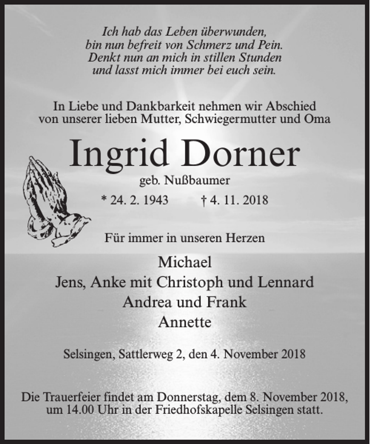 <p>Ich hab das Leben überwunden,<br />bin nun befreit von Schmerz und Pein.<br />Denkt nun an mich in stillen Stunden<br />und lasst mich immer bei euch sein.<br />In Liebe und Dankbarkeit nehmen wir Abschied<br />von unserer lieben Mutter, Schwiegermutter und Oma</p><p>Ingrid Dorner<br />geb. Nußbaumer</p><p>* 24. 2. 1943 † 4. 11. 2018<br />Für immer in unseren Herzen</p><p>Michael<br />Jens, Anke mit Christoph und Lennard<br />Andrea und Frank<br />Annette<br />Selsingen, Sattlerweg 2, den 4. November 2018<br />Die Trauerfeier findet am Donnerstag, dem 8. November 2018,<br />um 14.00 Uhr in der Friedhofskapelle Selsingen statt.</p>