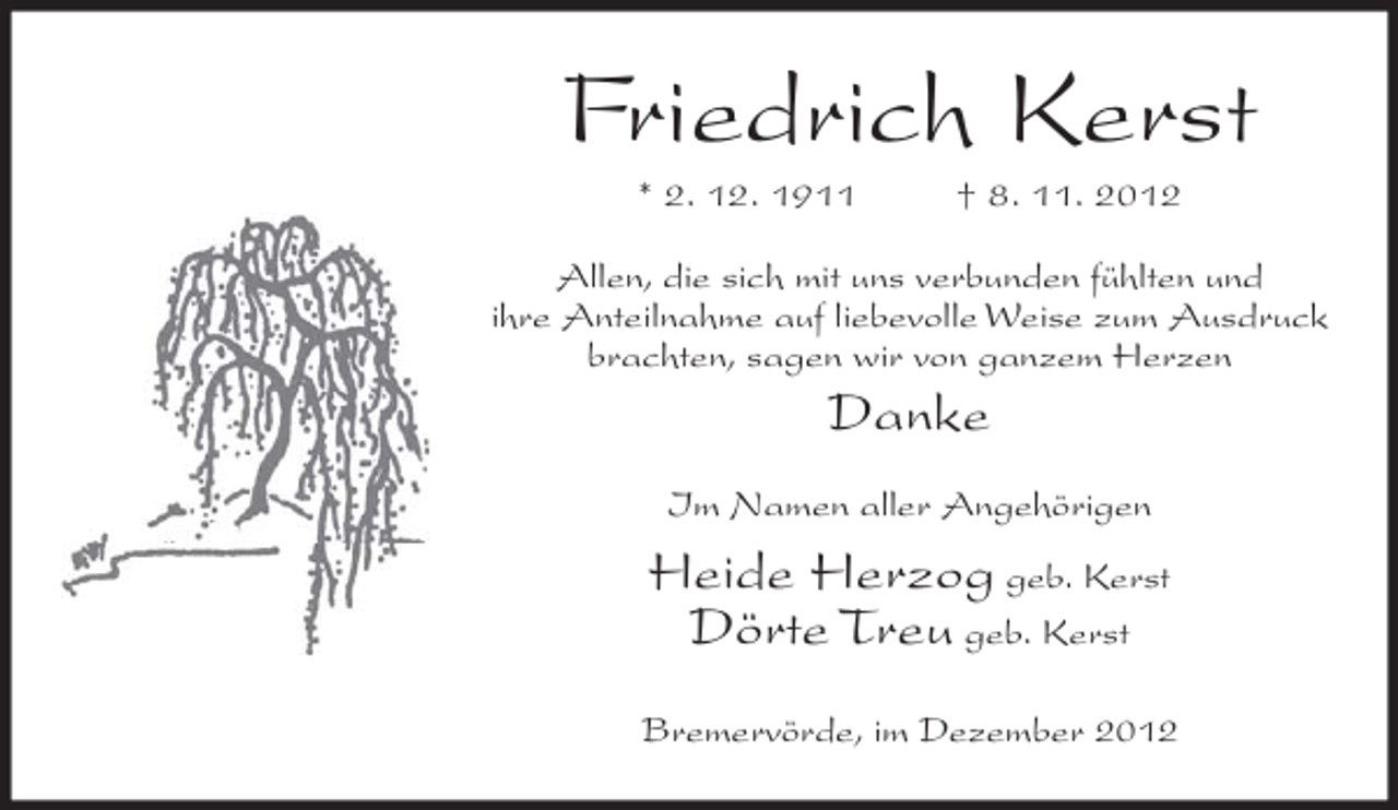 <p>Friedrich Kerst<br />* 2. 12. 1911</p><p>† 8. 11. 2012</p><p>Allen, die sich mit uns verbunden fühlten und<br />ihre Anteilnahme auf liebevolle Weise zum Ausdruck<br />brachten, sagen wir von ganzem Herzen</p><p>Danke<br />Im Namen aller Angehörigen</p><p>Heide Herzog geb. Kerst<br />Dörte Treu geb. Kerst<br />Bremervörde, im Dezember 2012</p>