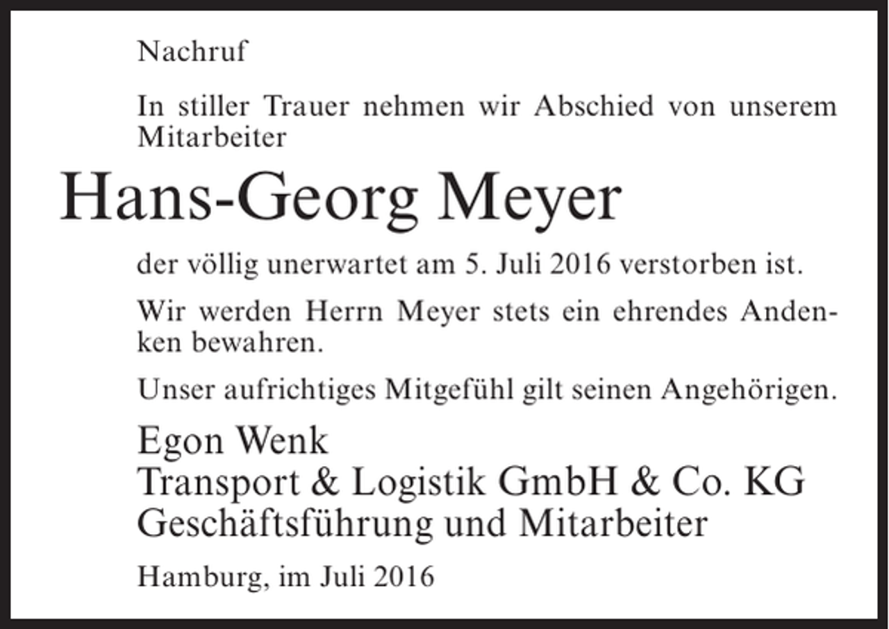 <p>Nachruf<br />In stiller Trauer nehmen wir Abschied von unserem<br />Mitarbeiter</p><p>Hans-Georg Meyer<br />der völlig unerwartet am 5. Juli 2016 verstorben ist.<br />Wir werden Herrn Meyer stets ein ehrendes Andenken bewahren.<br />Unser aufrichtiges Mitgefühl gilt seinen Angehörigen.</p><p>Egon Wenk<br />Transport &amp; Logistik GmbH &amp; Co. KG<br />Geschäftsführung und Mitarbeiter<br />Hamburg, im Juli 2016</p>