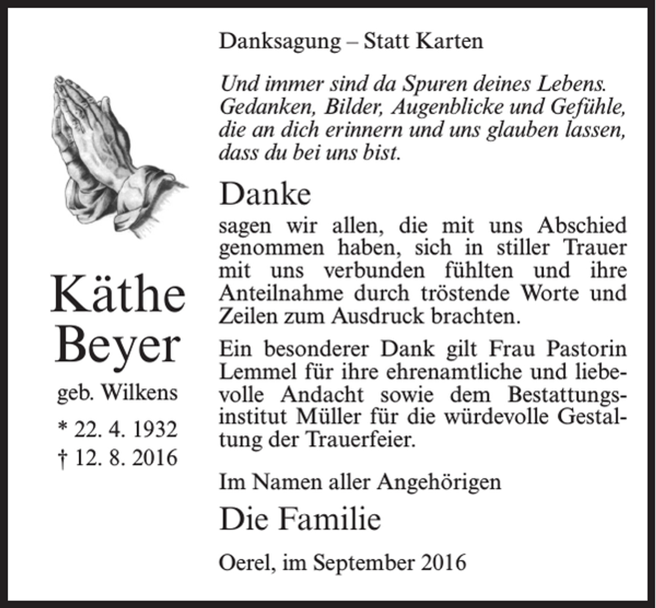 <p>Danksagung – Statt Karten<br />Und immer sind da Spuren deines Lebens.<br />Gedanken, Bilder, Augenblicke und Gefühle,<br />die an dich erinnern und uns glauben lassen,<br />dass du bei uns bist.</p><p>Danke</p><p>Käthe<br />Beyer<br />geb. Wilkens<br />* 22. 4. 1932<br />† 12. 8. 2016</p><p>sagen wir allen, die mit uns Abschied<br />genommen haben, sich in stiller Trauer<br />mit uns verbunden fühlten und ihre<br />Anteilnahme durch tröstende Worte und<br />Zeilen zum Ausdruck brachten.<br />Ein besonderer Dank gilt Frau Pastorin<br />Lemmel für ihre ehrenamtliche und liebevolle Andacht sowie dem Bestattungsinstitut Müller für die würdevolle Gestaltung der Trauerfeier.<br />Im Namen aller Angehörigen</p><p>Die Familie<br />Oerel, im September 2016</p>