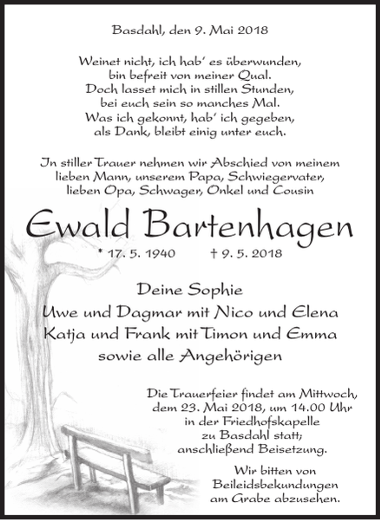 <p>Basdahl, den 9. Mai 2018<br />Weinet nicht, ich hab‘ es überwunden,<br />bin befreit von meiner Qual.<br />Doch lasset mich in stillen Stunden,<br />bei euch sein so manches Mal.<br />Was ich gekonnt, hab‘ ich gegeben,<br />als Dank, bleibt einig unter euch.<br />In stiller Trauer nehmen wir Abschied von meinem<br />lieben Mann, unserem Papa, Schwiegervater,<br />lieben Opa, Schwager, Onkel und Cousin</p><p>Ewald Bartenhagen<br />* 17. 5. 1940</p><p>† 9. 5. 2018</p><p>Deine Sophie<br />Uwe und Dagmar mit Nico und Elena<br />Katja und Frank mit Timon und Emma<br />sowie alle Angehörigen<br />Die Trauerfeier findet am Mittwoch,<br />dem 23. Mai 2018, um 14.00 Uhr<br />in der Friedhofskapelle<br />zu Basdahl statt;<br />anschließend Beisetzung.<br />Wir bitten von<br />Beileidsbekundungen<br />am Grabe abzusehen.</p>