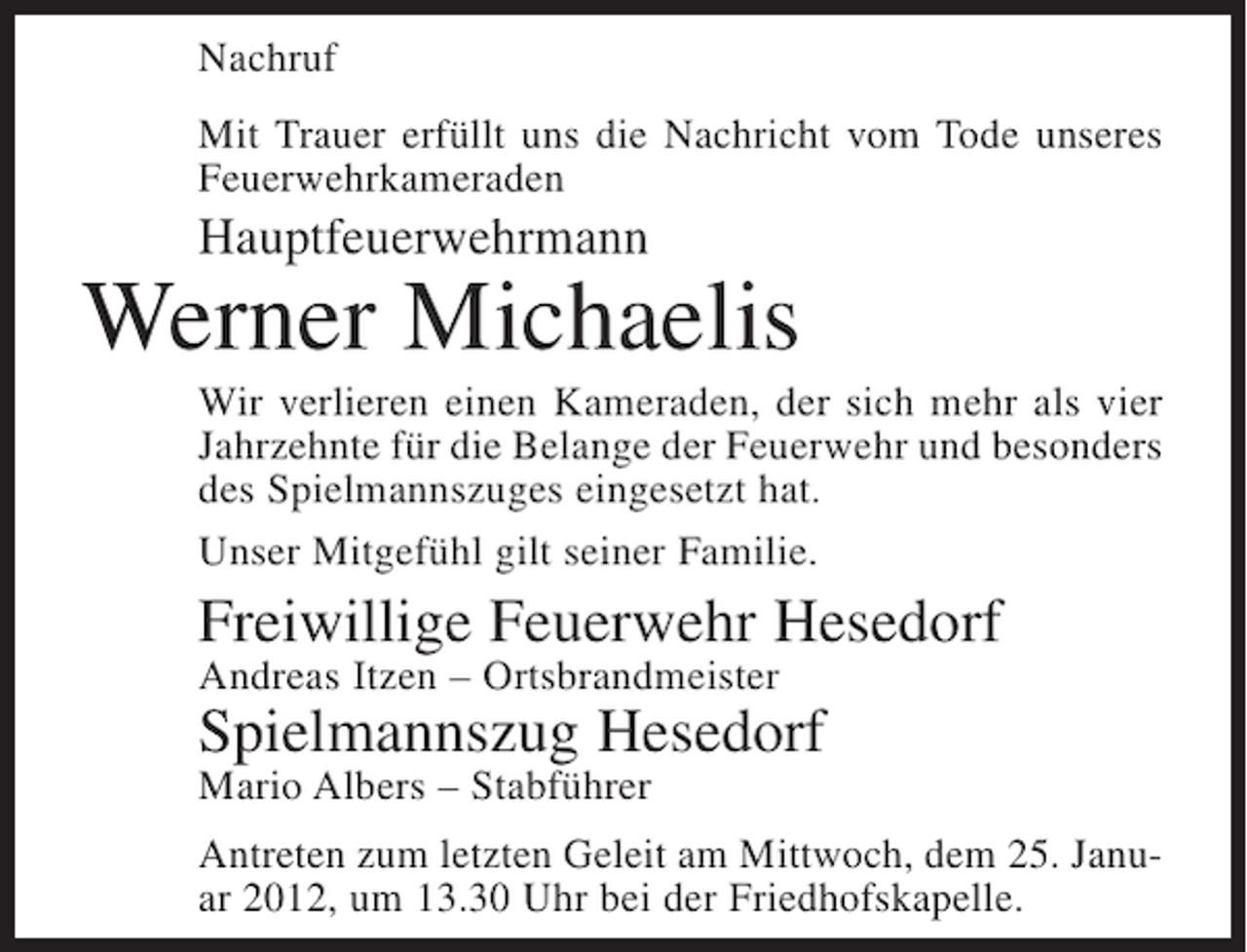 <p>Nachruf<br />Mit Trauer erfüllt uns die Nachricht vom Tode unseres<br />Feuerwehrkameraden</p><p>Hauptfeuerwehrmann</p><p>Werner Michaelis<br />Wir verlieren einen Kameraden, der sich mehr als vier<br />Jahrzehnte für die Belange der Feuerwehr und besonders<br />des Spielmannszuges eingesetzt hat.<br />Unser Mitgefühl gilt seiner Familie.</p><p>Freiwillige Feuerwehr Hesedorf<br />Andreas Itzen – Ortsbrandmeister</p><p>Spielmannszug Hesedorf<br />Mario Albers – Stabführer<br />Antreten zum letzten Geleit am Mittwoch, dem 25. Januar 2012, um 13.30 Uhr bei der Friedhofskapelle.</p>