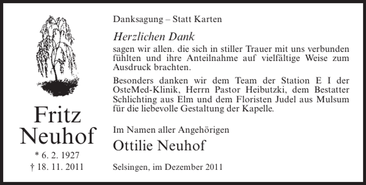 <p>Danksagung – Statt Karten</p><p>Herzlichen Dank</p><p>Fritz<br />Neuhof<br />* 6. 2. 1927<br />† 18. 11. 2011</p><p>sagen wir allen. die sich in stiller Trauer mit uns verbunden<br />fühlten und ihre Anteilnahme auf vielfältige Weise zum<br />Ausdruck brachten.<br />Besonders danken wir dem Team der Station E I der<br />OsteMed-Klinik, Herrn Pastor Heibutzki, dem Bestatter<br />Schlichting aus Elm und dem Floristen Judel aus Mulsum<br />für die liebevolle Gestaltung der Kapelle.<br />Im Namen aller Angehörigen</p><p>Ottilie Neuhof<br />Selsingen, im Dezember 2011</p>