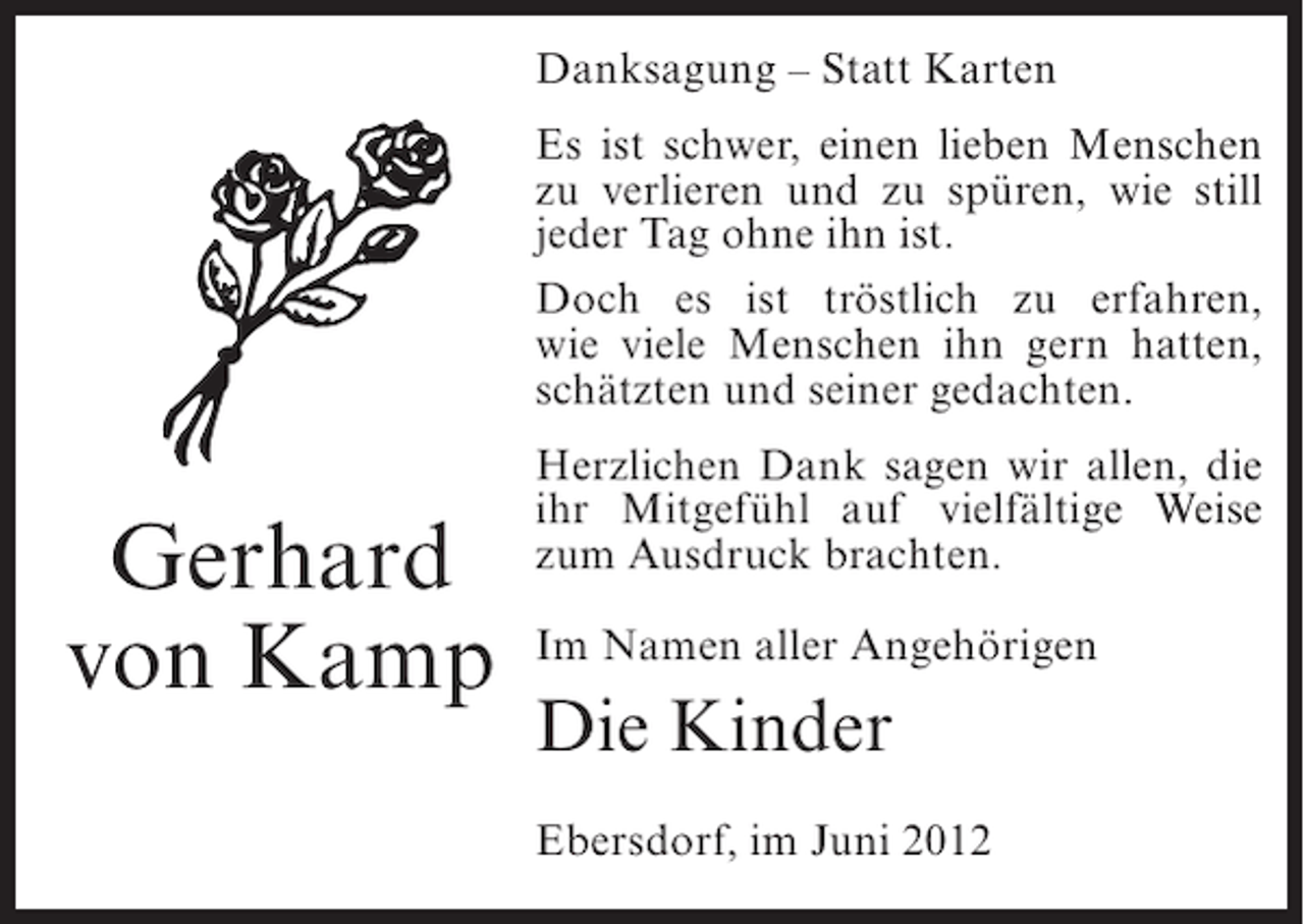 <p>Danksagung – Statt Karten<br />Es ist schwer, einen lieben Menschen<br />zu verlieren und zu spüren, wie still<br />jeder Tag ohne ihn ist.<br />Doch es ist tröstlich zu erfahren,<br />wie viele Menschen ihn gern hatten,<br />schätzten und seiner gedachten.</p><p>Gerhard<br />von Kamp</p><p>Herzlichen Dank sagen wir allen, die<br />ihr Mitgefühl auf vielfältige Weise<br />zum Ausdruck brachten.<br />Im Namen aller Angehörigen</p><p>Die Kinder<br />Ebersdorf, im Juni 2012</p>