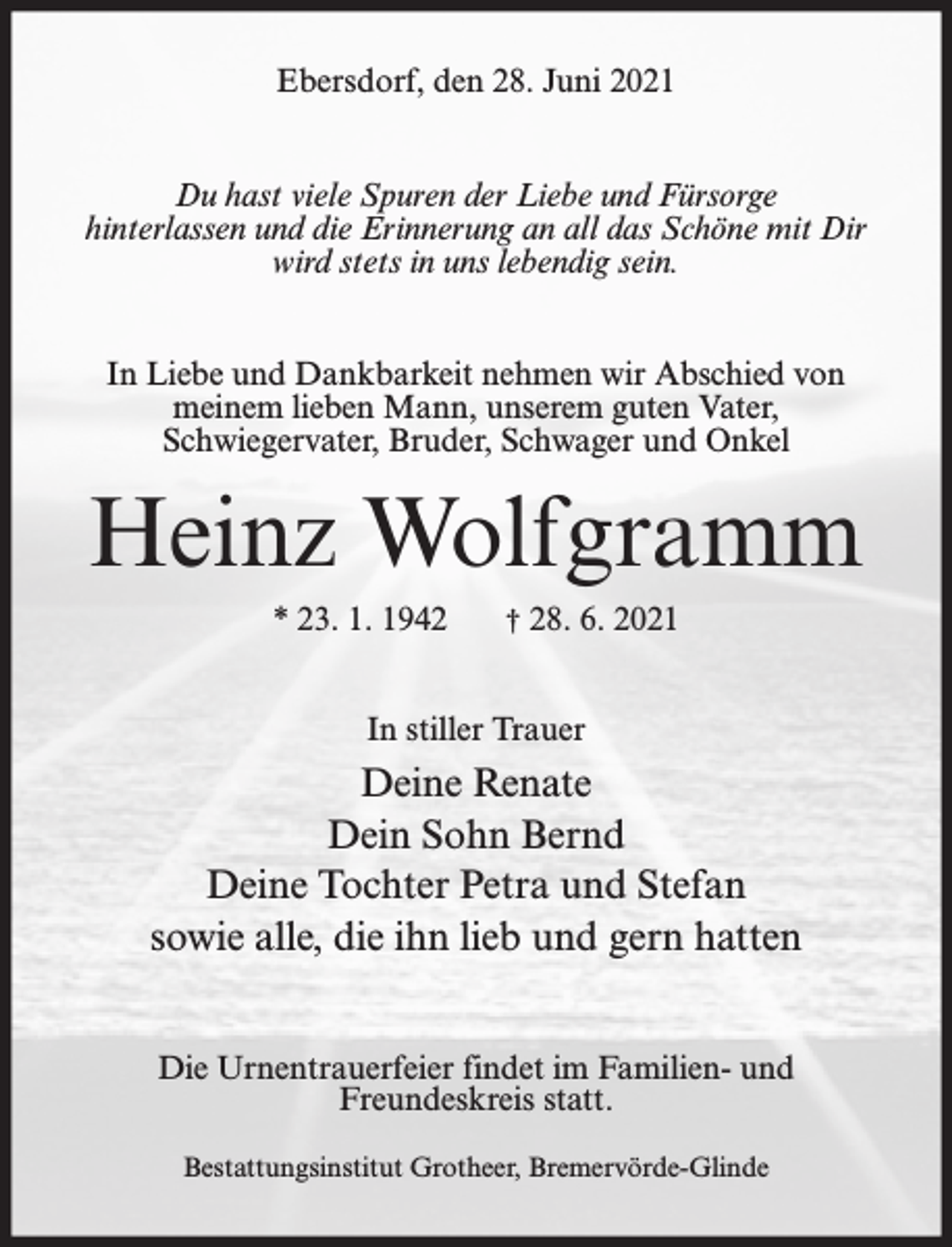 <p>Ebersdorf, den 28. Juni 2021<br />Du hast viele Spuren der Liebe und Fürsorge<br />hinterlassen und die Erinnerung an all das Schöne mit Dir<br />wird stets in uns lebendig sein.<br />In Liebe und Dankbarkeit nehmen wir Abschied von<br />meinem lieben Mann, unserem guten Vater,<br />Schwiegervater, Bruder, Schwager und Onkel</p><p>Heinz Wolfgramm<br />* 23. 1. 1942</p><p>† 28. 6. 2021</p><p>In stiller Trauer</p><p>Deine Renate<br />Dein Sohn Bernd<br />Deine Tochter Petra und Stefan<br />sowie alle, die ihn lieb und gern hatten<br />Die Urnentrauerfeier findet im Familien- und<br />Freundeskreis statt.<br />Bestattungsinstitut Grotheer, Bremervörde-Glinde</p>