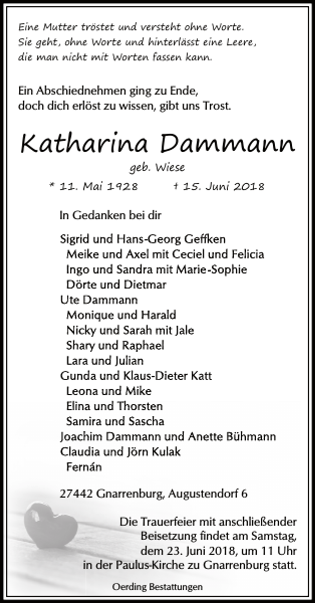 <p>Eine Mutter tröstet und versteht ohne Worte.</p><p>Sie geht, ohne Worte und hinterlässt eine Leere,<br />die man nicht mit Worten fassen kann.</p><p>Ein Abschiednehmen ging zu Ende,<br />doch dich erlöst zu wissen, gibt uns Trost.</p><p>Katharina Dammann<br />geb. Wiese</p><p>* 11. Mai 1928</p><p>† 15. Juni 2018</p><p>In Gedanken bei dir</p><p>27442 Gnarrenburg, Augustendorf 6<br />Die Trauerfeier mit anschließender<br />Beisetzung findet am Samstag,<br />dem 23. Juni 2018, um 11 Uhr<br />in der Paulus-Kirche zu Gnarrenburg statt.<br />Oerding Bestattungen</p>